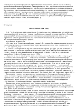 литературного образования) могут быть в разной степени подготовлены к работе над темой. Если у
учеников имеется соответствующая база для восприятия этой темы, необходимо не только обобщить и
систематизировать имеющиеся знания, но и придать предлагаемому материалу проблемный характер.
При отсутствии такой подготовки наибольшее внимание следует уделить организации самостоятельной
работы в классе: помочь ученикам в поиске материала и оформлении выступления, предложить
интересные темы для рефератов. И в том и в другом случае важно стимулировать у учащихся
творческий подход к выполнению задания: объявить конкурсы на лучшую поэтическую презентацию,
конкурсы выразительного чтения, знатоков поэзии и др.
Зачин урока
«Что такое поэт?» (А. Блок)
Л. Я. Гинзбург писала о «парадоксе» лирики: будучи самым субъективным родом литературы, она,
«как никакой другой, устремлена к общему, к изображению душевной жизни как всеобщей». Лирика с
присущим ей обостренным восприятием жизни и музыкальным слухом наиболее чутка ко всем
переменам и веяниям времени: в отдельных разрозненных звуках эпохи ей дано расслышать
рождающуюся интонацию, музыку времени.
Материал для размышления
«Что такое поэт? Человек, который пишет стихами? Нет, конечно. Он называется поэтом не потому,
что он пишет стихами; но он пишет стихами, то есть приводит в гармонию слова и звуки, потому что
он — сын гармонии, поэт.
<...> Поэт — сын гармонии; и ему дана какая-то роль в мировой культуре. Три дела возложены на
него: во-первых — освободить звуки из родной безначальной стихии, в которой они пребывают; во-
вторых — привести эти звуки в гармонию, дать им форму; в-третьих — внести эту гармонию во
внешний мир» (А. Блок. «О назначении поэта». 1921).
«Существует, как мы знаем, три метода познания: аналитический, интуитивный и метод, которым
пользовались библейские пророки, — посредством откровения. Отличие поэзии от прочих форм
литературы в том, что она пользуется сразу тремя (тяготея преимущественно ко второму и к третьему),
ибо все три даны в языке; и порой с помощью одного слова, одной рифмы пишущему стихотворение
удается оказаться там, где до него никто не бывал, — и дальше, может быть, чем он сам бы желал.
Пишущий стихотворение пишет его прежде всего потому, что стихосложение — универсальный
ускоритель сознания, мышления, мироощущения. Испытав это ускорение единожды, человек уже не в
состоянии отказаться от повторения этого опыта, он впадает в зависимость от этого процесса, как
впадают в зависимость от наркотиков или алкоголя. Человек, находящийся в подобной зависимости от
языка, я полагаю, и называется поэтом (выделено Е. Я.)». (Иосиф Бродский. Нобелевская лекция. 1987.)
Размышления учащихся над приведенными высказываниями. Мотивировка общих корней слов
«стих» и «стихия». Музыка как самое непосредственное и точное выражение человеческой эмоции.
Музыкальность поэзии. Язык как «самодвижитель» поэзии, поэзия как «ускоритель» мышления и
мироощущения. Точки зрения Блока и Бродского как отражение мироощущения поэтов разных
культурных эпох, разных типов сознания. Традиции и новаторство в поэзии.
При высоком уровне литературного развития учащихся весь урок может иметь кольцевую
композицию: от Блока к Бродскому, от «назначения» поэзии к ее самодостаточности. Это сложный
путь, требующий философского осмысления, поэтому учитель может ограничиться лишь приведением
точек зрения поэтов без глубокого анализа.
В литературном пространстве второй половины двадцатого века лирические доминанты находятся в
разном соотношении: в лирике шестидесятников — полярные лейтмотивы эстрадной поэзии и песен Б.
Окуджавы; в семидесятых — «тихая лирика» и бунтарский вызов авторской песни, вариации знакомых
интонаций в лирике восьмидесятых и непривычные ритмы поэзии андеграунда; нестройное
многоголосие 90-х и лейтмотив И. Бродского. Все это сложное поэтическое пространство нельзя
представлять только как борьбу нового со старым, противостояние официального неофициальному,
схематически делить на школы и направления. Сущность поэтического сложнее, ведь «поэт —
величина неизменная». Важно, чтобы ведущие поэтические интонации второй половины XX века
прозвучали на уроке и чтобы они были услышаны учениками, а остальное предоставим времени.
 