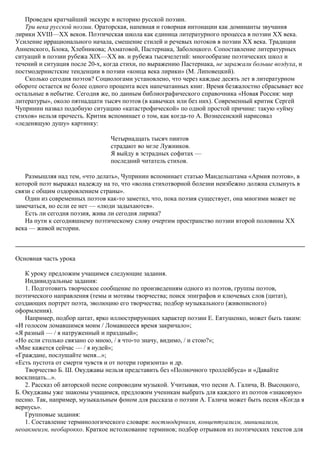 Проведем кратчайший экскурс в историю русской поэзии.
Три века русской поэзии. Ораторская, напевная и говорная интонации как доминанты звучания
лирики XVIII—XX веков. Поэтическая школа как единица литературного процесса в поэзии XX века.
Усиление иррационального начала, смешение стилей и речевых потоков в поэзии XX века. Традиции
Анненского, Блока, Хлебникова; Ахматовой, Пастернака, Заболоцкого. Сопоставление литературных
ситуаций в поэзии рубежа XIX—XX вв. и рубежа тысячелетий: многообразие поэтических школ и
течений и ситуация после 20-х, когда стихи, по выражению Пастернака, не заражали больше воздуха, и
постмодернистские тенденции в поэзии «конца века лирики» (М. Липовецкий).
Сколько сегодня поэтов? Социологами установлено, что через каждые десять лет в литературном
обороте остается не более одного процента всех напечатанных книг. Время безжалостно сбрасывает все
остальные в небытие. Сегодня же, по данным библиографического справочника «Новая Россия: мир
литературы», около пятнадцати тысяч поэтов (в кавычках или без них). Современный критик Сергей
Чупринин назвал подобную ситуацию «катастрофической» по одной простой причине: такую «уйму
стихов» нельзя прочесть. Критик вспоминает о том, как когда-то А. Вознесенский нарисовал
«леденящую душу» картинку:
Четырнадцать тысяч пиитов
страдают во мгле Лужников.
Я выйду в эстрадных софитах —
последний читатель стихов.
Размышляя над тем, «что делать», Чупринин вспоминает статью Мандельштама «Армия поэтов», в
которой поэт выражал надежду на то, что «волна стихотворной болезни неизбежно должна схлынуть в
связи с общим оздоровлением страны».
Один из современных поэтов как-то заметил, что, пока поэзия существует, она многими может не
замечаться, но если ее нет — «люди задыхаются».
Есть ли сегодня поэзия, жива ли сегодня лирика?
На пути к сегодняшнему поэтическому слову очертим пространство поэзии второй половины XX
века — живой истории.
Основная часть урока
К уроку предложим учащимся следующие задания.
Индивидуальные задания:
1. Подготовить творческое сообщение по произведениям одного из поэтов, группы поэтов,
поэтического направления (темы и мотивы творчества; поиск эпиграфов и ключевых слов (цитат),
создающих портрет поэта, эволюцию его творчества; подбор музыкального (живописного)
оформления).
Например, подбор цитат, ярко иллюстрирующих характер поэзии Е. Евтушенко, может быть таким:
«И голосом ломавшимся моим / Ломавшееся время закричало»;
«Я разный — / я натруженный и праздный»;
«Но если столько связано со мною, / я что-то значу, видимо, / и стою?»;
«Мне кажется сейчас — / я иудей»;
«Граждане, послушайте меня...»;
«Есть пустота от смерти чувств и от потери горизонта» и др.
Творчество Б. Ш. Окуджавы нельзя представить без «Полночного троллейбуса» и «Давайте
восклицать...».
2. Рассказ об авторской песне сопроводим музыкой. Учитывая, что песни А. Галича, В. Высоцкого,
Б. Окуджавы уже знакомы учащимся, предложим ученикам выбрать для каждого из поэтов «знаковую»
песню. Так, например, музыкальным фоном для рассказа о поэзии А. Галича может быть песня «Когда я
вернусь».
Групповые задания:
1. Составление терминологического словаря: постмодернизм, концептуализм, минимализм,
неоакмеизм, необарокко. Краткое истолкование терминов; подбор отрывков из поэтических текстов для
 