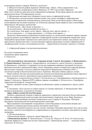 иллюстрации каждого термина. Понятие о хронотопе.
2. Обзор поэтических рубрик журналов «Новый мир», «Нева», «Наш современник» и др.
3. Представление литературного сайта «Вавилон». (С 1997 года на сайте «Вавилон»
(http://www.vavilon.ru) дана антология современной литературы. В настоящее время на этом сайте
представлено более 130 современных поэтов.)
4. Организация выставки книг (сборники стихов, книги о современной поэзии).
5. Интересным и увлекательным заданием может стать поиск эпиграфов к характеристике
общественно-исторической ситуации разных десятилетий. Иногда они представляют собой целые
стихотворения как послания из разных лет. В качестве примера можно привести цикл стихов Юрия
Левитанского «Из разных десятилетий».
Из пятидесятых: «Все гаечки да винтики...».
Из шестидесятых: «Кончается рабство на свете...».
Из семидесятых: Как живут поэты. Диалог. «Кругом поют, кругом ликуют...».
Из восьмидесятых: «...А теперь рассуждаем...», «Сейчас эпоха прессы...».
Поскольку общественно-историческая ситуация каждого из десятилетий учащимся хорошо знакома
по другим урокам, целесообразно скреплять литературный монтаж стихотворными портретами эпохи.
Такая работа представляет огромное поле деятельности для творческого поиска: ведь каждая «эпоха»
представлена множеством имен. Соответствующие периоды представим голосами «официальной» и
«неофициальной» поэзии, а сегодняшнюю поэзию — перекличкой поэтических «школок» и течений.
1. «Лирический взрыв» и поэзия шестидесятников
И голосом ломавшимся моим
Ломавшееся время закричало.
Е. Евтушенко
«Поэтический бум» шестидесятых. Эстрадная поэзия. Стихи Е. Евтушенко, А. Вознесенского,
Р. Рождественского. Правдивость, экспрессивность, «оголенность» чувств, близость к традициям
В. Маяковского. «Громкая» («эстрадная») поэзия как выражение взрывных интонаций «оттепели».
Публицистический и гражданский пафос стихов. Отражение главных исторических событий времени.
Выступления «громких» поэтов на открытии памятника В. Маяковскому в Москве (1958 г.);
поэтические вечера в Политехническом музее и Лужниках. Массовая любовь народа к стихам.
Рамки свободы. Поэзия шестидесятников как попытка восстановления равновесия между народом и
властью, попытка очистить запятнанную идею социализма и коммунизма.
Риторичность и монологичность стихов Р. Рождественского. Самовыражение и исповедальность в
лирике Е. Евтушенко. Приметы НТР и образы старины в метафорах А. Вознесенского. Своеобразие
лирической интонации Б. Ахмадулиной.
Кризис «громкой» поэзии: утрата надежды на обновление страны, исчерпанность чувств, утрата
веры.
Е. Евтушенко: «Есть пустота от смерти чувств и от потери горизонта»; А. Вознесенский: «Все
прогрессы реакционны, если рушится человек».
Заряд любви в песнях Булата Окуджавы
Особость гражданской позиции и характер лирического творчества («песенок») Булата Окуджавы.
Арбат как неофициальный центр культуры шестидесятников в творчестве поэта. Вера, Надежда и
Любовь как необходимейшие спутники человеческого пути в лирике Б. Окуджавы. «Песенки»
Окуджавы в жизни русской интеллигенции разных поколений.
Прослушивание стихотворений «эстрадников» и песен Окуджавы в исполнении авторов даст
возможность учащимся расслышать разные интонации одной эпохи.
Предложим учащимся подумать над тем, почему «песенки» Окуджавы продолжает петь уже не одно
поколение, а многие стихотворения его современников («эстрадников») остались лишь фактом истории
литературы.
2. Поэзия андеграунда
«Лианозовская группа», смогисты, группа Чарткова и др.
«Лианозовская группа» (Е. Кроповницкий, Г. Сапгир, Вс. Некрасов, И. Холин, Я. Сатуновский).
Традиции обериутов в творчестве поэтов-«лианозовцев». «Лианозовская школа» — «классика нового
искусства» (В. Кулаков).
 