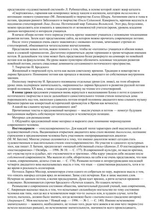 представлено «художественной системой» Л. Рубинштейна, в основе которой лежит жанр каталога.
«Смертожизнь», гармония как компромисс между хаосом и космосом, категория телесности и
интонации «нового гуманизма» (М. Липовецкий) в творчестве Елены Шварц. Антиномии света и тьмы в
поэзии, традиции раннего Заболоцкого в творчестве Ольги Седаковой. Камерность, мрачная веселость и
пессимизм стихотворений Льва Лосева. Поэтический мир Татьяны Вольтской. Этот ряд, безусловно,
можно продолжить или изменить в зависимости от возможностей учителя (время, уровень владения
данным материалом) и интересов учащихся.
В начале обзора поэзии этого периода учитель кратко знакомит учащихся с основными тенденциями
развития поэзии. Затем идет представление сайта, на котором можно прочитать современную поэзию.
После этого учащиеся очень сжато знакомятся с «новыми» поэтами, зачитывают строчки из
стихотворений, обмениваются читательскими впечатлениями.
Представляя новых поэтов, важно помнить о том, чтобы не «потопить» учащихся в обилии новых
имен и сложной терминологии. Достаточно ограничиться двумя терминами и тремя-четырьмя именами
поэтов. В дальнейшем эта тема может быть представлена более развернуто на семинаре по новейшей
поэзии или на факультативе. На уроке важно пунктирно обозначить основные тенденции развития
новейшей поэзии, указать смысловые доминанты сегодняшнего поэтического пространства.
7. Творчество И. Бродского
Жизненный и творческий путь поэта как вызов советскому времени. Традиции и новаторство в
лирике Бродского. Понимание поэзии как процесса и явления, живущего по собственным внутренним
законам.
Поскольку творчеству И. Бродского посвящены отдельные уроки (см. ниже), на этом обзорном
уроке лишь подчеркнем значительность, «вершинность» лирики Бродского в развитии русской поэзии
второй половины XX века, а также создадим установку на чтение его стихотворений.
В конце урока предложим учащимся вновь вернуться к высказыванию Блока о поэте и сущности
поэтического творчества и после дальнейшего самостоятельного чтения стихов попытаться дома
поразмышлять над тем, насколько удавалось поэтам второй половины двадцатого века слышать музыку
Времени (время как конкретный исторический промежуток и Время как вечность).
А какой вы слышите музыку сегодняшнего дня?
Прочитанные тексты и предложенный материал — мысли ученых и поэтов — помогут будущим
выпускникам выбрать собственную читательскую и человеческую позицию.
Материал для размышления
1. Обдумайте предложенный ниже материал и выразите свое понимание мироощущения
современного человека.
Постмодернизм — «послесовременность». Для каждой эпохи характерен свой мыслительный и
художественный стиль. Выдающимся открытием двадцатого века стало явление диалогизма, осознание
стремления и предназначения человека быть участником «непрекращающегося диалога»
(М. М. Бахтин). Многие ученые склоняются к тому, что именно диалогизм может сегодня стать
художественным и мыслительным стилем «постсовременности». Но участие в «диалоге» культурных
эпох, как пишет Л. Баткин, предполагает «мощный собственный стиль» (Баткин Л. О постмодернизме и
«постмодернизме» // Октябрь. — 1996. № 10. — С. 177). В современной культуре, по мысли критика,
нет «чувства пути и судьбы», нет «человечности и трагизма». «Мы вдруг увидели себя людьми после
собственной современности. Мы вышли из себя, оборотились на себя и не очень представляем, что нам
с нами, современными, делать» (там же. — С. 178). Разными поэтами и литературоведами последней
четверти двадцатого века высказывалась мысль о том, что язык — единственная реальность, хотя в то
же время и реальность иллюзорная.
Поэтесса Лариса Миллер, комментируя стихи одного из собратьев по перу, выразила мысль о том,
что «писать навзрыд сегодня вряд ли возможно. Запас слез исчерпан. Как и запас высоких слов.
Исчерпан не данным поэтом, а всеми предыдущими. Душа идет вразнос, а ритм остается прежним —
плясовым». Вспоминаются строчки Бродского «Хочется плакать. Но плакать нечего».
Размышляя о современном состоянии общества, замечательный русский ученый, наш современник,
С. Аверинцев высказал мысль о том, что испытывает сильнейшую ностальгию по тому состоянию
человека как типа, «когда все в человеческом мире что-то значило или, в худшем случае, хотя бы
хотело, пыталось, должно было значить; когда возможно было «значительное» (выделено автором)
(Аверинцев С. Моя ностальгия // Новый мир. — 1996. — № 1. — С. 140). Именно исчезновение
значительного — важного, необходимого, не только того, ради чего живем и во имя чего творим (это
исчезло несколько раньше), но исчезновение значительности, значимости всего происходящего,
 