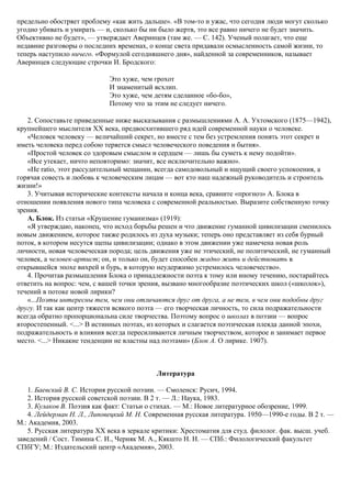 предельно обостряет проблему «как жить дальше». «В том-то и ужас, что сегодня люди могут сколько
угодно убивать и умирать — и, сколько бы ни было жертв, это все равно ничего не будет значить.
Объективно не будет», — утверждает Аверинцев (там же. — С. 142). Ученый полагает, что еще
недавние разговоры о последних временах, о конце света придавали осмысленность самой жизни, то
теперь наступило ничего. «Формулой сегодняшнего дня», найденной за современников, называет
Аверинцев следующие строчки И. Бродского:
Это хуже, чем грохот
И знаменитый всхлип.
Это хуже, чем детям сделанное «бо-бо»,
Потому что за этим не следует ничего.
2. Сопоставьте приведенные ниже высказывания с размышлениями А. А. Ухтомского (1875—1942),
крупнейшего мыслителя XX века, предвосхитившего ряд идей современной науки о человеке.
«Человек человеку — величайший секрет, но вместе с тем без устремления понять этот секрет и
иметь человека перед собою теряется смысл человеческого поведения и бытия».
«Простой человек со здоровым смыслом и сердцем — лишь бы суметь к нему подойти».
«Все утекает, ничто неповторимо: значит, все исключительно важно».
«Не ratio, этот рассудительный мещанин, всегда самодовольный и ищущий своего успокоения, а
горячая совесть и любовь к человеческим лицам — вот кто наш надежный руководитель и строитель
жизни!»
3. Учитывая исторические контексты начала и конца века, сравните «прогноз» А. Блока в
отношении появления нового типа человека с современной реальностью. Выразите собственную точку
зрения.
А. Блок. Из статьи «Крушение гуманизма» (1919):
«Я утверждаю, наконец, что исход борьбы решен и что движение гуманной цивилизации сменилось
новым движением, которое также родилось из духа музыки; теперь оно представляет из себя бурный
поток, в котором несутся щепы цивилизации; однако в этом движении уже намечена новая роль
личности, новая человеческая порода; цель движения уже не этический, не политический, не гуманный
человек, а человек-артист; он, и только он, будет способен жадно жить и действовать в
открывшейся эпохе вихрей и бурь, в которую неудержимо устремилось человечество».
4. Прочитав размышления Блока о принадлежности поэта к тому или иному течению, постарайтесь
ответить на вопрос: чем, с вашей точки зрения, вызвано многообразие поэтических школ («школок»),
течений в потоке новой лирики?
«...Поэты интересны тем, чем они отличаются друг от друга, а не тем, в чем они подобны друг
другу. И так как центр тяжести всякого поэта — его творческая личность, то сила подражательности
всегда обратно пропорциональна силе творчества. Поэтому вопрос о школах в поэзии — вопрос
второстепенный. <...> В истинных поэтах, из которых и слагается поэтическая плеяда данной эпохи,
подражательность и влияния всегда пересиливаются личным творчеством, которое и занимает первое
место. <...> Никакие тенденции не властны над поэтами» (Блок А. О лирике. 1907).
Литература
1. Баевский В. С. История русской поэзии. — Смоленск: Русич, 1994.
2. История русской советской поэзии. В 2 т. — Л.: Наука, 1983.
3. Кулаков В. Поэзия как факт: Статьи о стихах. — М.: Новое литературное обозрение, 1999.
4. Лейдерман Н. Л., Липовецкий М. Н. Современная русская литература. 1950—1990-е годы. В 2 т. —
М.: Академия, 2003.
5. Русская литература XX века в зеркале критики: Хрестоматия для студ. филолог. фак. высш. учеб.
заведений / Сост. Тимина С. И., Черняк М. А., Кякшто Н. Н. — СПб.: Филологический факультет
СПбГУ; М.: Издательский центр «Академия», 2003.
 