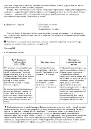 качеством которого было честное и требовательное отношение не только к окружающим, но прежде
всего к себе, своим мыслям, чувствам, поступкам.
Учитель. Наш опыт по составлению «карты» внутреннего мира писателя Тендрякова мы продолжим,
анализируя содержание некоторых структурных элементов рассказа «Хлеб для собаки». Один из таких
элементов — название любого произведения, являющееся своеобразным ключом к раскрытию
содержания произведения и тайны личности автора.
Вторая учебная ситуация Самостоятельная работа
с карточкой № 1
«Смысл названия рассказа»
Учитель. Прочтите небольшие комментарии автора к отдельным эпизодам рассказа, выпишите из
них ключевые слова, найдите общий смысл этих эпизодов, соотнесите его с названием произведения и
ответьте на вопросы:
Какой смысл вкладывает автор в название рассказа? Какую характеристику внутреннего мира
писателя мы можем извлечь из анализа этого рассказа?
Карточка №1
Смысл названия рассказа
В. Ф. Тендряков.
Хлеб для собаки
(1969—1971)
Ключевые слова
Общий вывод
о мироощущении
автора
Мне думается, совести свойственно
чаще просыпаться в теле сытых
людей, чем голодных. Голодный
вынужден больше думать о себе, о
добывании для себя хлеба насущного,
само бремя голода понуждает его к
эгоизму. У сытого больше
возможности оглянуться вокруг,
подумать о других.
Не облезшего от голода пса кормил я
кусками хлеба, а свою совесть. Не
скажу, чтобы моей совести так уж
нравилась эта подозрительная пища.
Моя совесть продолжала воспаляться,
но не столь сильно, не опасно для
жизни
...Совести свойственно...
просыпаться в теле сытых
людей... Само бремя голода
понуждает... к эгоизму.
...Кормил я кусками хлеба...
свою совесть... Совесть
продолжала воспаляться...
но... не опасно для жизни
В обоих отрывках ключевым для
автора является слово совесть.
Он утверждает, что совесть —
это важнейшая константа
внутреннего мира человека, и ее
отсутствие, как у сытого, так и у
голодного, ставит человека на
грань распада личности,
превращая его в существо,
центром существования которого
становится собственное я — эго,
латинское слово, давшее корень
русскому эгоизм,
обозначающему, в частности,
полное небрежение жизнью и
интересами другого человека
Проблема совести, к которой обращается Тендряков, не является для него новой — на ней настояно
все его творчество, корнями своими глубоко связанное с традициями русской литературы. Пытаясь
решить эту проблему в рассказе «Хлеб для собаки», Тендряков использует, по словам публициста 17
,
совершенно новый для него жизненный материал — детские воспоминания об одном из самых
страшных периодов в истории России — голоде 1933 года. Обращение к этой форме говорит о попытке
автора осознать степень своей вины и ответственности за происшедшее. Такая постановка вопроса
является для Тендрякова концептуальной в решении проблемы личности; название же рассказа в свете
этой концепции приобретает метафорическое, переносное значение, указывающее на то, что
 