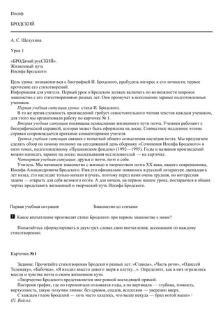 Иосиф
БРОДСКИЙ
А. С. Шелухина
Урок 1
«БРОДячий русСКИЙ».
Жизненный путь
Иосифа Бродского
Цель урока: познакомиться с биографией И. Бродского, пробудить интерес к его личности; первое
прочтение его стихотворений.
Информация для учителя. Первый урок о Бродском должен включать по возможности широкое
знакомство с его стихотворениями разных лет. Они прозвучат в исполнении заранее подготовленных
учеников.
Первая учебная ситуация урока: стихи И. Бродского.
В то же время сложность произведений требует самостоятельного чтения текстов каждым учеником,
для этого мы организовали работу по карточке № 1.
Вторая учебная ситуация посвящена осмыслению жизненного пути поэта. Ученики работают с
биографической справкой, которая может быть оформлена на доске. Совместное медленное чтение
справки сопровождается краткими комментариями учителя.
Третья учебная ситуация связана с попыткой общего осмысления наследия поэта. Мы предлагаем
сделать обзор по самому полному на сегодняшний день сборнику «Сочинения Иосифа Бродского» в
пяти томах, подготовленному «Пушкинским фондом» (1992—1995). Годы и названия произведений
можно написать заранее на доске; высказывания исследователей — на карточке.
Четвертая учебная ситуация: друзья о поэте, поэт о себе.
Учитель. Мы начинаем знакомство с жизнью и творчеством поэта XX века, нашего современника,
Иосифа Александровича Бродского. Имя его официально появилось в русской литературе двенадцать
лет назад, его наследие только начали изучать, поэтому перед нами очень трудная, но интересная
задача — открыть для себя великого поэта. А для начала, на первом нашем уроке, постараемся в общих
чертах представить жизненный и творческий путь Иосифа Бродского.
Первая учебная ситуация Знакомство со стихами
Какое впечатление производят стихи Бродского при первом знакомстве с ними?
Попытайтесь сформулировать в двух-трех словах свои впечатления, ассоциации по каждому
стихотворению.
Карточка №1
Задание. Прочитайте стихотворения Бродского разных лет: «Стансы», «Часть речи», «Одиссей
Телемаку», «Бабочка», «Я входил вместо дикого зверя в клетку...». Определите, как в них отразились
мысли и чувства поэта о своем жизненном пути.
«Творчество Бродского представляется мне ровной восходящей прямой.
Построив график, где по горизонтали отложатся годы, а по вертикали — глубина, тонкость,
виртуозность, такую получим линию: без срывов, спадов, всплесков — уверенно вверх.
С каждым годом Бродский — хоть часто казалось, что выше некуда — брал нотой выше» 1
(П. Вайль).
 