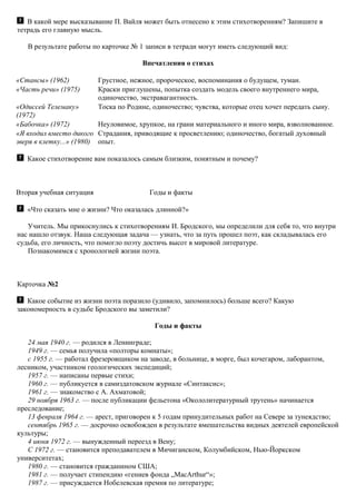 В какой мере высказывание П. Вайля может быть отнесено к этим стихотворениям? Запишите в
тетрадь его главную мысль.
В результате работы по карточке № 1 записи в тетради могут иметь следующий вид:
Впечатления о стихах
«Стансы» (1962) Грустное, нежное, пророческое, воспоминания о будущем, туман.
«Часть речи» (1975) Краски приглушены, попытка создать модель своего внутреннего мира,
одиночество, экстравагантность.
«Одиссей Телемаку»
(1972)
Тоска по Родине, одиночество; чувства, которые отец хочет передать сыну.
«Бабочка» (1972) Неуловимое, хрупкое, на грани материального и иного мира, взволнованное.
«Я входил вместо дикого
зверя в клетку...» (1980)
Страдания, приводящие к просветлению; одиночество, богатый духовный
опыт.
Какое стихотворение вам показалось самым близким, понятным и почему?
Вторая учебная ситуация Годы и факты
«Что сказать мне о жизни? Что оказалась длинной?»
Учитель. Мы прикоснулись к стихотворениям И. Бродского, мы определили для себя то, что внутри
нас нашло отзвук. Наша следующая задача — узнать, что за путь прошел поэт, как складывалась его
судьба, его личность, что помогло поэту достичь высот в мировой литературе.
Познакомимся с хронологией жизни поэта.
Карточка №2
Какое событие из жизни поэта поразило (удивило, запомнилось) больше всего? Какую
закономерность в судьбе Бродского вы заметили?
Годы и факты
24 мая 1940 г. — родился в Ленинграде;
1949 г. — семья получила «полторы комнаты»;
с 1955 г. — работал фрезеровщиком на заводе, в больнице, в морге, был кочегаром, лаборантом,
лесником, участником геологических экспедиций;
1957 г. — написаны первые стихи;
1960 г. — публикуется в самиздатовском журнале «Синтаксис»;
1961 г. — знакомство с А. Ахматовой;
29 ноября 1963 г. — после публикации фельетона «Окололитературный трутень» начинается
преследование;
13 февраля 1964 г. — арест, приговорен к 5 годам принудительных работ на Севере за тунеядство;
сентябрь 1965 г. — досрочно освобожден в результате вмешательства видных деятелей европейской
культуры;
4 июня 1972 г. — вынужденный переезд в Вену;
С 1972 г. — становится преподавателем в Мичиганском, Колумбийском, Нью-Йоркском
университетах;
1980 г. — становится гражданином США;
1981 г. — получает стипендию «гениев фонда „MacArthur“»;
1987 г. — присуждается Нобелевская премия по литературе;
 