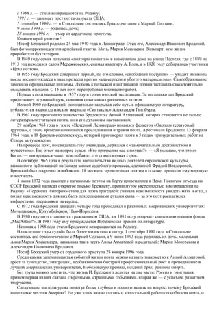 с 1988 г. — стихи возвращаются на Родину;
1991 г. — занимает пост поэта-лауреата США;
1 сентября 1990 г. — в Стокгольме состоялось бракосочетание с Марией Содзани;
9 июня 1993 г. — родилась дочь;
28 января 1996 г. — умер от сердечного приступа.
Комментарий учителя 2
.
Иосиф Бродский родился 24 мая 1940 года в Ленинграде. Отец его, Александр Иванович Бродский,
был фотокорреспондентом армейской газеты. Мать, Мария Моисеевна Вольперт, всю жизнь
проработала бухгалтером.
В 1949 году семья получила «полторы комнаты» в знаменитом доме на улице Пестеля, где с 1889 по
1913 год находился салон Мережковских, снимал квартиру А. Блок, а в 1920 году собирались участники
«Цеха поэтов».
В 1955 году Бродский совершает первый, по его словам, «свободный поступок» — уходит из школы
после восьмого класса в знак протеста против «ада серости и убогого материализма». Самообразование
заменило официальные дипломы. Любовь к польской и английской поэзии заставила самостоятельно
овладевать языками. С 15 лет поэт перепробовал множество работ.
Первые стихи написаны в 1957 году в геологической экспедиции. За несколько лет Бродский
проделывает огромный путь, осваивая опыт самых различных поэтов.
Весной 1960-го Бродский, окончательно закрывая себе путь в официальную литературу,
публикуется в самиздатовском журнале «Синтаксис» Александра Гинзбурга.
В 1961 году произошло знакомство Бродского с Анной Ахматовой, которая становится не только
литературным учителем поэта, но и его духовным наставником.
29 ноября 1963 года в газете «Вечерний Ленинград» появился фельетон «Окололитературный
трутень», с этого времени начинаются преследования и травля поэта. Арестовали Бродского 13 февраля
1964 года, а 18 февраля состоялся суд, который приговорил поэта к 5 годам принудительных работ на
Севере за тунеядство.
На процессе поэт, по свидетельству очевидцев, держался с «замечательным достоинством и
мужеством». Его ответ на вопрос судьи: «Кто причислил вас к поэтам?» — «Я полагаю, что это от
Бога», — цитировался чаще, чем любая из его стихотворных строк.
В сентябре 1965 года в результате вмешательства видных деятелей европейской культуры,
вызванного публикацией на Западе записи судебного процесса, сделанной Фридой Вигдоровой,
Бродский был досрочно освобожден. 18 месяцев, проведенных поэтом в ссылке, принесли ему мировую
известность.
4 июня 1972 года самолет с изгнанным поэтом на борту приземлился в Вене. Накануне отъезда из
СССР Бродский написал открытое письмо Брежневу, проникнутое уверенностью в возвращении на
Родину. «Перемена Империи» стала для поэта трагедией: сначала невозможность увидеть мать и отца, а
позже невозможность для них быть похороненными руками сына — за это поэт расплатился
инфарктами, операциями на сердце.
С 1972 года Бродский двадцать четыре года преподавал в различных американских университетах:
Мичиганском, Колумбийском, Нью-Йоркском.
В 1980 году поэт становится гражданином США, а в 1981 году получает стипендию «гениев фонда
„МасArthur“». В 1987 году ему присуждается Нобелевская премия по литературе.
Начиная с 1988 года стихи Бродского возвращаются на Родину.
В последние годы судьба была более милостива к поэту. 1 сентября 1990 года в Стокгольме
состоялось его бракосочетание с Марией Содзани, а 9 июня 1993 года родилась их дочь, маленькая
Анна Мария Александра, названная так в честь Анны Ахматовой и родителей: Марии Моисеевны и
Александра Ивановича Бродских.
Иосиф Бродский умер от сердечного приступа 28 января 1996 года.
Среди самых запомнившихся событий жизни поэта можно назвать знакомство с Анной Ахматовой,
арест за тунеядство, эмиграцию, необыкновенно быстрый профессиональный рост и преподавание в
лучших американских университетах, Нобелевскую премию, поздний брак, раннюю смерть.
Без труда можно заметить, что жизнь И. Бродского делится на две части: Россия и эмиграция,
причем первая из них связана с мрачными, страшными событиями, вторая же — с успехом, развитием
творчества.
Следующие эпизоды урока помогут более глубоко и полно ответить на вопрос: почему Бродский
нашел свое место в Америке? Но уже здесь важно сказать о колоссальной работоспособности поэта, о
 
