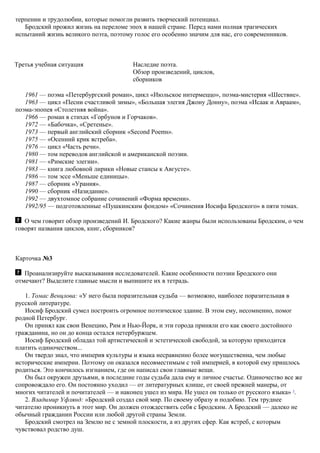 терпении и трудолюбии, которые помогли развить творческий потенциал.
Бродский прожил жизнь на переломе эпох в нашей стране. Перед нами полная трагических
испытаний жизнь великого поэта, поэтому голос его особенно значим для нас, его современников.
Третья учебная ситуация Наследие поэта.
Обзор произведений, циклов,
сборников
1961 — поэма «Петербургский роман», цикл «Июльское интермеццо», поэма-мистерия «Шествие».
1963 — цикл «Песни счастливой зимы», «Большая элегия Джону Донну», поэма «Исаак и Авраам»,
поэма-эпопея «Столетняя война».
1966 — роман в стихах «Горбунов и Горчаков».
1972 — «Бабочка», «Сретенье».
1973 — первый английский сборник «Second Poems».
1975 — «Осенний крик ястреба».
1976 — цикл «Часть речи».
1980 — том переводов английской и американской поэзии.
1981 — «Римские элегии».
1983 — книга любовной лирики «Новые стансы к Августе».
1986 — том эссе «Меньше единицы».
1987 — сборник «Урания».
1990 — сборник «Назидание».
1992 — двухтомное собрание сочинений «Форма времени».
1992/95 — подготовленные «Пушкинским фондом» «Сочинения Иосифа Бродского» в пяти томах.
О чем говорит обзор произведений И. Бродского? Какие жанры были использованы Бродским, о чем
говорят названия циклов, книг, сборников?
Карточка №3
Проанализируйте высказывания исследователей. Какие особенности поэзии Бродского они
отмечают? Выделите главные мысли и выпишите их в тетрадь.
1. Томас Венцлова: «У него была поразительная судьба — возможно, наиболее поразительная в
русской литературе.
Иосиф Бродский сумел построить огромное поэтическое здание. В этом ему, несомненно, помог
родной Петербург.
Он принял как свои Венецию, Рим и Нью-Йорк, и эти города приняли его как своего достойного
гражданина, но он до конца остался петербуржцем.
Иосиф Бродский обладал той артистической и эстетической свободой, за которую приходится
платить одиночеством...
Он твердо знал, что империя культуры и языка несравненно более могущественна, чем любые
исторические империи. Поэтому он оказался несовместимым с той империей, в которой ему пришлось
родиться. Это кончилось изгнанием, где он написал свои главные вещи.
Он был окружен друзьями, в последние годы судьба дала ему и личное счастье. Одиночество все же
сопровождало его. Он постоянно уходил — от литературных клише, от своей прежней манеры, от
многих читателей и почитателей — и наконец ушел из мира. Не ушел он только от русского языка» 3
.
2. Владимир Уфлянд: «Бродский создал свой мир. По своему образу и подобию. Тем труднее
читателю проникнуть в этот мир. Он должен отождествить себя с Бродским. А Бродский — далеко не
обычный гражданин России или любой другой страны Земли.
Бродский смотрел на Землю не с земной плоскости, а из других сфер. Как ястреб, с которым
чувствовал родство душ.
 