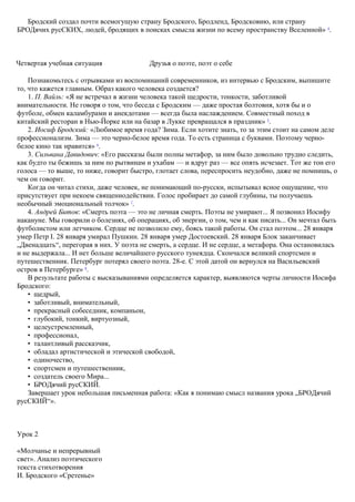 Бродский создал почти всемогущую страну Бродского, Бродленд, Бродсковию, или страну
БРОДячих русСКИХ, людей, бродящих в поисках смысла жизни по всему пространству Вселенной» 4
.
Четвертая учебная ситуация Друзья о поэте, поэт о себе
Познакомьтесь с отрывками из воспоминаний современников, из интервью с Бродским, выпишите
то, что кажется главным. Образ какого человека создается?
1. П. Вайль: «Я не встречал в жизни человека такой щедрости, тонкости, заботливой
внимательности. Не говоря о том, что беседа с Бродским — даже простая болтовня, хотя бы и о
футболе, обмен каламбурами и анекдотами — всегда была наслаждением. Совместный поход в
китайский ресторан в Нью-Йорке или на базар в Лукке превращался в праздник» 5
.
2. Иосиф Бродский: «Любимое время года? Зима. Если хотите знать, то за этим стоит на самом деле
профессионализм. Зима — это черно-белое время года. То есть страница с буквами. Поэтому черно-
белое кино так нравится» 6
.
3. Сильвана Давидович: «Его рассказы были полны метафор, за ним было довольно трудно следить,
как будто ты бежишь за ним по рытвинам и ухабам — и вдруг раз — все опять исчезает. Тот же тон его
голоса — то выше, то ниже, говорит быстро, глотает слова, переспросить неудобно, даже не помнишь, о
чем он говорит.
Когда он читал стихи, даже человек, не понимающий по-русски, испытывал ясное ощущение, что
присутствует при некоем священнодействии. Голос пробирает до самой глубины, ты получаешь
необычный эмоциональный толчок» 7
.
4. Андрей Битов: «Смерть поэта — это не личная смерть. Поэты не умирают... Я позвонил Иосифу
накануне. Мы говорили о болезнях, об операциях, об энергии, о том, чем и как писать... Он мечтал быть
футболистом или летчиком. Сердце не позволило ему, боясь такой работы. Он стал поэтом... 28 января
умер Петр I. 28 января умирал Пушкин. 28 января умер Достоевский. 28 января Блок заканчивает
„Двенадцать“, перегорая в них. У поэта не смерть, а сердце. И не сердце, а метафора. Она остановилась
и не выдержала... И нет больше величайшего русского тунеядца. Скончался великий спортсмен и
путешественник. Петербург потерял своего поэта. 28-е. С этой датой он вернулся на Васильевский
остров в Петербурге» 8
.
В результате работы с высказываниями определяется характер, выявляются черты личности Иосифа
Бродского:
• щедрый,
• заботливый, внимательный,
• прекрасный собеседник, компаньон,
• глубокий, тонкий, виртуозный,
• целеустремленный,
• профессионал,
• талантливый рассказчик,
• обладал артистической и этической свободой,
• одиночество,
• спортсмен и путешественник,
• создатель своего Мира...
• БРОДячий русСКИЙ.
Завершает урок небольшая письменная работа: «Как я понимаю смысл названия урока „БРОДячий
русСКИЙ“».
Урок 2
«Молчанье и непрерывный
свет». Анализ поэтического
текста стихотворения
И. Бродского «Сретенье»
 
