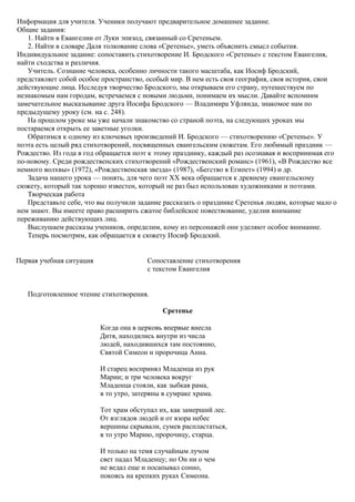 Информация для учителя. Ученики получают предварительное домашнее задание.
Общие задания:
1. Найти в Евангелии от Луки эпизод, связанный со Сретеньем.
2. Найти в словаре Даля толкование слова «Сретенье», уметь объяснить смысл события.
Индивидуальное задание: сопоставить стихотворение И. Бродского «Сретенье» с текстом Евангелия,
найти сходства и различия.
Учитель. Сознание человека, особенно личности такого масштаба, как Иосиф Бродский,
представляет собой особое пространство, особый мир. В нем есть своя география, своя история, свои
действующие лица. Исследуя творчество Бродского, мы открываем его страну, путешествуем по
незнакомым нам городам, встречаемся с новыми людьми, понимаем их мысли. Давайте вспомним
замечательное высказывание друга Иосифа Бродского — Владимира Уфлянда, знакомое нам по
предыдущему уроку (см. на с. 248).
На прошлом уроке мы уже начали знакомство со страной поэта, на следующих уроках мы
постараемся открыть ее заветные уголки.
Обратимся к одному из ключевых произведений И. Бродского — стихотворению «Сретенье». У
поэта есть целый ряд стихотворений, посвященных евангельским сюжетам. Его любимый праздник —
Рождество. Из года в год обращается поэт к этому празднику, каждый раз осознавая и воспринимая его
по-новому. Среди рождественских стихотворений «Рождественский романс» (1961), «В Рождество все
немного волхвы» (1972), «Рождественская звезда» (1987), «Бегство в Египет» (1994) и др.
Задача нашего урока — понять, для чего поэт XX века обращается к древнему евангельскому
сюжету, который так хорошо известен, который не раз был использован художниками и поэтами.
Творческая работа
Представьте себе, что вы получили задание рассказать о празднике Сретенья людям, которые мало о
нем знают. Вы имеете право расширить сжатое библейское повествование, уделив внимание
переживанию действующих лиц.
Выслушаем рассказы учеников, определим, кому из персонажей они уделяют особое внимание.
Теперь посмотрим, как обращается к сюжету Иосиф Бродский.
Первая учебная ситуация Сопоставление стихотворения
с текстом Евангелия
Подготовленное чтение стихотворения.
Сретенье
Когда она в церковь впервые внесла
Дитя, находились внутри из числа
людей, находившихся там постоянно,
Святой Симеон и пророчица Анна.
И старец воспринял Младенца из рук
Марии; и три человека вокруг
Младенца стояли, как зыбкая рама,
в то утро, затеряны в сумраке храма.
Тот храм обступал их, как замерший лес.
От взглядов людей и от взора небес
вершины скрывали, сумев распластаться,
в то утро Марию, пророчицу, старца.
И только на темя случайным лучом
свет падал Младенцу; но Он ни о чем
не ведал еще и посапывал сонно,
покоясь на крепких руках Симеона.
 