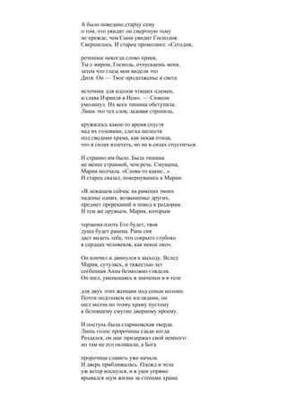 А было поведано старцу сему
о том, что увидит он смертную тьму
не прежде, чем Сына увидит Господня.
Свершилось. И старец промолвил: «Сегодня,
реченное некогда слово храня,
Ты с миром, Господь, отпускаешь меня,
затем что глаза мои видели это
Дитя: Он — Твое продолженье и света
источник для идолов чтящих племен,
и слава Израиля в Нем». — Симеон
умолкнул. Их всех тишина обступила.
Лишь эхо тех слов, задевая стропила,
кружилось какое-то время спустя
над их головами, слегка шелестя
под сводами храма, как некая птица,
что в силах взлететь, но не в силах спуститься.
И странно им было. Была тишина
не менее странной, чем речь. Смущена,
Мария молчала. «Слова-то какие...»
И старец сказал, повернувшись к Марии:
«В лежащем сейчас на раменах твоих
паденье одних, возвышенье других,
предмет пререканий и повод к раздорам.
И тем же оружьем, Мария, которым
терзаема плоть Его будет, твоя
душа будет ранена. Рана сия
даст видеть тебе, что сокрыто глубоко
в сердцах человеков, как некое око».
Он кончил и двинулся к выходу. Вслед
Мария, сутулясь, и тяжестью лет
согбенная Анна безмолвно глядели.
Он шел, уменьшаясь в значеньи и в теле
для двух этих женщин под сенью колонн.
Почти подгоняем их взглядами, он
шел молча по этому храму пустому
к белевшему смутно дверному проему.
И поступь была стариковская тверда.
Лишь голос пророчицы сзади когда
Раздался, он шаг придержал свой немного:
но там не его окликали, а Бога
пророчица славить уже начала.
И дверь приближалась. Одежд и чела
уж ветер коснулся, и в уши упрямо
врывался шум жизни за стенами храма.
 