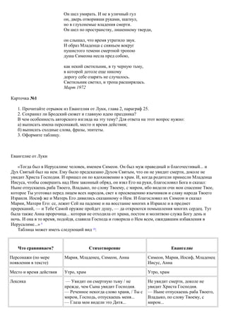Он шел умирать. И не в уличный гул
он, дверь отворивши руками, шагнул,
но в глухонемые владения смерти.
Он шел по пространству, лишенному тверди,
он слышал, что время утратило звук.
И образ Младенца с сияньем вокруг
пушистого темени смертной тропою
душа Симеона несла пред собою,
как некий светильник, в ту черную тьму,
в которой дотоле еще никому
дорогу себе озарять не случалось.
Светильник светил, и тропа расширялась.
Март 1972
Карточка №1
1. Прочитайте отрывок из Евангелия от Луки, глава 2, параграф 25.
2. Сохранил ли Бродский сюжет и главную идею праздника?
В чем особенность авторского взгляда на эту тему? Для ответа на этот вопрос нужно:
а) выписать имена персонажей, место и время действия;
б) выписать сходные слова, фразы, эпитеты.
3. Оформите таблицу.
Евангелие от Луки
«Тогда был в Иерусалиме человек, именем Симеон. Он был муж праведный и благочестивый... и
Дух Святый был на нем. Ему было предсказано Духом Святым, что он не увидит смерти, доколе не
увидит Христа Господня. И пришел он по вдохновению в храм. И, когда родители принесли Младенца
Иисуса, чтобы совершить над Ним законный обряд, он взял Его на руки, благословил Бога и сказал:
Ныне отпускаешь раба Твоего, Владыко, по слову Твоему, с миром, ибо видели очи мои спасение Твое,
которое Ты уготовал перед лицем всех народов, свет к просвещению язычников и славу народа Твоего
Израиля. Иосиф же и Матерь Его дивились сказанному о Нем. И благословил их Симеон и сказал
Марии, Матери Его: се, лежит Сей на падение и на восстание многих в Израиле и в предмет
пререканий, — и Тебе Самой оружие пройдет душу, — да откроются помышления многих сердец. Тут
была также Анна пророчица... которая не отходила от храма, постом и молитвою служа Богу день и
ночь. И она в то время, подойдя, славила Господа и говорила о Нем всем, ожидавшим избавления в
Иерусалиме...» 9
Таблица может иметь следующий вид 10
:
Что сравниваем? Стихотворение Евангелие
Персонажи (по мере
появления в тексте)
Мария, Младенец, Симеон, Анна Симеон, Мария, Иосиф, Младенец
Иисус, Анна
Место и время действия Утро, храм Утро, храм
Лексика — Увидит он смертную тьму / не
прежде, чем Сына увидит Господня.
— Реченное некогда слово храня, / Ты с
миром, Господь, отпускаешь меня...
— Глаза мои видели это Дитя...
Не увидит смерти, доколе не
увидит Христа Господня.
— Ныне отпускаешь раба Твоего,
Владыко, по слову Твоему, с
миром...
 