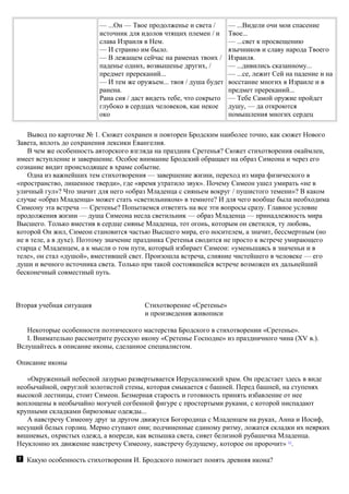 — ...Он — Твое продолженье и света /
источник для идолов чтящих племен / и
слава Израиля в Нем.
— И странно им было.
— В лежащем сейчас на раменах твоих /
паденье одних, возвышенье других, /
предмет пререканий...
— И тем же оружьем... твоя / душа будет
ранена.
Рана сия / даст видеть тебе, что сокрыто
глубоко в сердцах человеков, как некое
око
— ...Видели очи мои спасение
Твое...
— ...свет к просвещению
язычников и славу народа Твоего
Израиля.
— ...дивились сказанному...
— ...се, лежит Сей на падение и на
восстание многих в Израиле и в
предмет пререканий...
— Тебе Самой оружие пройдет
душу, — да откроются
помышления многих сердец
Вывод по карточке № 1. Сюжет сохранен и повторен Бродским наиболее точно, как сюжет Нового
Завета, вплоть до сохранения лексики Евангелия.
В чем же особенность авторского взгляда на праздник Сретенья? Сюжет стихотворения окаймлен,
имеет вступление и завершение. Особое внимание Бродский обращает на образ Симеона и через его
сознание видит происходящее в храме событие.
Одна из важнейших тем стихотворения — завершение жизни, переход из мира физического в
«пространство, лишенное тверди», где «время утратило звук». Почему Симеон ушел умирать «не в
уличный гул»? Что значит для него «образ Младенца с сияньем вокруг / пушистого темени»? В каком
случае «образ Младенца» может стать «светильником» в темноте? И для чего вообще была необходима
Симеону эта встреча — Сретенье? Попытаемся ответить на все эти вопросы сразу. Главное условие
продолжения жизни — душа Симеона несла светильник — образ Младенца — принадлежность мира
Высшего. Только вместив в сердце сиянье Младенца, тот огонь, которым он светился, ту любовь,
которой Он жил, Симеон становится частью Высшего мира, его носителем, а значит, бессмертным (но
не в теле, а в духе). Поэтому значение праздника Сретенья сводится не просто к встрече умирающего
старца с Младенцем, а к мысли о том пути, который избирает Симеон: «уменьшаясь в значеньи и в
теле», он стал «душой», вместившей свет. Произошла встреча, слияние чистейшего в человеке — его
души и вечного источника света. Только при такой состоявшейся встрече возможен их дальнейший
бесконечный совместный путь.
Вторая учебная ситуация Стихотворение «Сретенье»
и произведения живописи
Некоторые особенности поэтического мастерства Бродского в стихотворении «Сретенье».
I. Внимательно рассмотрите русскую икону «Сретенье Господне» из праздничного чина (XV в.).
Вслушайтесь в описание иконы, сделанное специалистом.
Описание иконы
«Окруженный небесной лазурью развертывается Иерусалимский храм. Он предстает здесь в виде
необычайной, округлой золотистой стены, которая смыкается с башней. Перед башней, на ступенях
высокой лестницы, стоит Симеон. Безмерная старость и готовность принять избавление от нее
воплощены в необычайно могучей согбенной фигуре с простертыми руками, с которой ниспадают
крупными складками бирюзовые одежды...
А навстречу Симеону друг за другом движутся Богородица с Младенцем на руках, Анна и Иосиф,
несущий белых горлиц. Мерно ступают они; подчиненные единому ритму, ложатся складки их неярких
вишневых, охристых одежд, а впереди, как вспышка света, сияет белизной рубашечка Младенца.
Неуклонно их движение навстречу Симеону, навстречу будущему, которое он пророчит» 11
.
Какую особенность стихотворения И. Бродского помогает понять древняя икона?
 