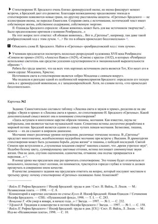 Стихотворение И. Бродского очень близко древнерусской иконе, но икона фиксирует момент
встречи, а Бродский дает его развитие. Благодаря неожиданному продолжению эпизода в
стихотворении появляются новые грани, по-другому расставлены акценты. «Сретенье» Бродского — не
иллюстрация иконы, не пересказ Евангелия. Сохраняя связь с источниками, поэтический текст имеет
собственную жизнь, собственное содержание, собственную энергию.
II. Однажды Бродского спросили: «Какая живопись может быть для вас источником творчества?..
Было предположение критиков о влиянии Рембрандта...»
На этот вопрос поэт ответил: «Я обожаю живопись... Вот в „Сретенье“, например, там даже такой
рембрандтовский ход с этим лучом. <...> Но это в общем происходит бессознательно» 12
.
Объяснить слова И. Бродского. Найти в «Сретенье» «рембрандтовский ход с этим лучом».
Ученикам предлагается посмотреть несколько репродукций художника XVII века Рембрандта:
«Симеон во храме» (1631), «Апостол Павел» (1629), «Снятие с креста» (1632), в которых «Рембрандт
использовал светотень как средство усиления одухотворенности и эмоциональной выразительности
образов» 13
.
Ребята без труда заметят, что на всех этих картинах источником света является Тот, Кто несет его в
своем сердце: Младенец, Христос.
Источником света в стихотворении является «образ Младенца с сияньем вокруг».
Мы подошли к разгадке одной из особенностей мировосприятия Бродского: определили его тесную
связь и с древнерусской живописью, и с западноевропейской. Хотя, по словам поэта, «это происходит
бессознательно».
Карточка №2
Задание. Самостоятельно составьте таблицу «Лексика света и звуков в храме», разделив ее на две
графы: «Звуки в храме» и «Лексика света в храме», по стихотворению И. Бродского «Сретенье». Какой
дополнительный смысл вносит она в понимание стихотворения?
«Здесь вступаем в многоликое царство образов тишины, молчания. Как известно, паузы не
нейтральны, они являются частью музыкальной ткани. Семантика истины достаточно разработана в
мировой поэзии. Бродский является одним из самых чутких певцов молчания. Безмолвие, тишина,
немота — их он слышит в широком диапазоне.
Молчание имеет различные уровни погружения, различные этические полюсы. В „Сретенье“
предстает многозначное, всеобъемлющее надгробное молчание при встрече с Высшим. В драматургии
стихотворения может быть услышана борьба „шума жизни“ и тишины, с победой последней. Святой
Симеон при вступлении в „глухонемые владения смерти“ наконец слышит, что „время утратило звук“.
Подобно белому цвету, суммирующему цветовые оттенки, истина поглощает сиюминутные звуки
жизни. Она не деон, спутник оцепенения, одиночества, отчаяния; она подчас превращается в
персонаж...» 14
.
В конце урока мы предлагаем еще раз прочитать стихотворение. Это чтение будет отличаться от
начального, поскольку текст осознан, он понимается, чувствуется гораздо глубже и точнее и должен
прозвучать в совершенно ином качестве.
В качестве домашнего задания мы предлагаем ответить на вопрос, который послужит мостиком к
третьему уроку: почему стихотворение «Сретенье» посвящено Анне Ахматовой?
1
Вайль П. Рифма Бродского // Иосиф Бродский: труды и дни / Сост. П. Вайль, Л. Лосев. — М.:
Независимая газета. — 1998. — С. 8.
2
Комментарий к карточке составлен по статье Куллэ В. Иосиф Бродский: Новая Одиссея // Сочинения
Иосифа Бродского. — СПб.: «Пушкинский фонд», 1998. — Т. I. — С. 283.
3
Венцлова Т. «Он умер в январе, в начале года...» // Звезда. — 1997. — № 1. — С. 232.
4
Уфлянд В. Традиция и новаторство в поэзии Иосифа Бродского // Звезда. — 1997. — № 1. — С. 158.
5
Вайль П. Рифма Бродского // Иосиф Бродский: труды и дни. [Сб.] / Сост. П. Вайль, Л. Лосев. — М.:
Изд-во «Независимая газета», 1998. — С. 10.
 