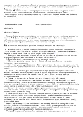 подоплекой событий, ставших основой сюжета, становятся размышления автора о времени и человеке и
том нравственном законе, соблюдение которого формирует суть и смысл личности каждого из нас.
Закон этот — совесть.
Учитель. Мы нашли ключевое слово в раскрытии личности «потаенного» Тендрякова: главной
движущей силой в отношении писателя к окружающим и к себе самому является совесть.
Проанализируем и свой собственный духовный мир — попытаемся выяснить, как мы сами понимаем,
что такое совесть.
Третья учебная ситуация Работа с карточкой № 2
Карточка №2
«Что такое совесть?»
Задание. Вдумайтесь в этимологию слова совесть; внимательно прочтите толкование, данное этому
понятию В. И. Далем в его словаре; подумайте над смыслом наших собственных определений,
выбранных из анкеты, на вопрос которой вы отвечали в процессе подготовки к уроку. Выпишите из
всех предложенных определений ключевые слова и ответьте на вопрос:
Как мы, молодые люди начала третьего тысячелетия, понимаем, что такое совесть?
1. Немецкий ученый М. Фасмер соотносит значение слова совесть с понятием, заключенным в
глаголе ведать 18
, которое, с его точки зрения, в целом ряде европейских и в древнеиндийском языках
восходит к словам знать, я знаю, мы знаем, я вижу, знание, знающий. 19
2. Совесть — это «...внутреннее сознание добра и зла... способность распознать качество поступка;
чувство, побуждающее к истине и добру, отвергающее ото лжи и зла...» 20
.
3. Наше собственное толкование слова совесть (варианты ответов):
• Обычно говорят, когда ругают: совести у тебя нет, тебе не стыдно. Совесть — это умение
осознать, что ты поступил плохо.
• Если ты совершишь дурной поступок, тебе тут же скажут: как тебе только совесть позволила? Но
человек не всегда может отчитаться за свои поступки. И только то, как он это переживает, говорит о его
совести.
• Совесть — это качество души каждого человека. Например, человек поступил неправильно,
жестоко, и он сам это понимает; проходит время, он все больше убеждается, что поступил неправильно,
и начинает действовать — помогает, извиняется и т. д. Совесть диктует человеку поступки,
искупающие его вину.
• Говорят: заговорила совесть. Значит, совесть — это что-то живое, действующее.
• Совесть — это высший личный судья человека. А человек, у которого есть совесть, — это тот
человек, который даже тогда, когда его никто не видит, поступит точно так же, как если бы на него
посмотрел весь мир. Это умение не идти на компромисс с самим собой в выборе между добрым и злым,
умение никогда не делать противное себе, хотя так было бы намного легче.
• Совесть — это чувство человека, которое контролирует отношения между людьми. Совесть
заставляет человека посмотреть на свои поступки со стороны. Это внутренний контролер, помогающий
человеку сделать правильный выбор.
Ключевые слова: ведать, знать, знающий, умеющий; сознание добра и зла, способность распознать
качество поступка; умение осознать свой поступок; толчок к размышлениям над собственным
поступком; что-то живое, действующее; высший личный судья человека; умение не идти на
компромисс с собой в выборе между добрым и злым; внутренний контролер, помогающий в выборе
между добром и злом.
Вывод. Итак, совесть — это высший личный судья человека, знающий, ведающий, как должен
поступить человек, чтобы избежать компромисса с самим собой в выборе между добром и злом; это
внутренний контролер, помогающий человеку осознать степень собственной вины и понять
необходимость искупления ее, если выбор был сделан неправильно.
Учитель. В ситуации выбора каждый из нас находится постоянно, даже если не сознает этого; но
 