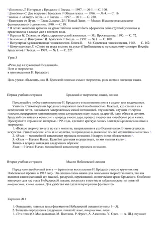 6
Болотова Л. Интервью с Бродским // Звезда. — 1997. — № 1. — С. 100.
7
Давидович С. Две встречи с Бродским // Общая газета. — 1996. — № 4. — С. 16.
8
Битов А. «Смерть поэта...» // Звезда. — 1997. — № 1. — С. 230.
9
Евангелие от Луки. — Глава 2, параг. 25 // Новый Завет. — Милан: Издание итальянского
францисканского движения, 1990. — С. 89.
10
В целях экономии времени на уроке таблица может быть оформлена дома группой учеников и
представлена в классе уже в готовом виде.
11
Барская Н. Сюжеты и образы древнерусской живописи. — М.: Просвещение, 1993. — С. 72.
12
Болотова Л. Интервью с И. Бродским // Звезда. — 1997. — № 1. — С. 100.
13
Популярная художественная энциклопедия. Книга II. — М.: Советская энциклопедия, 1986. — С. 162.
14
Петрушанская Е. «Слово из звука и слово из духа» (Приближение к музыкальному словарю Иосифа
Бродского) // Звезда. — 1997. — № 1. — С. 227.
Урок 3
«Речи дар в глухонемой Вселенной».
Поэт и творчество
в произведениях И. Бродского
Цель урока: объяснить, как И. Бродский понимал смысл творчества, роль поэта и значение языка.
Первая учебная ситуация Бродский о творчестве, языке, поэзии
Прослушайте любое стихотворение И. Бродского в исполнении поэта в аудио- или видеозаписи.
Учитель. Стихотворения Бродского поражают своей необычностью. Каждый, кто слышал их в
исполнении поэта, оказывался завороженным самой интонацией, глуховатым, идущим от сердца
голосом, непрерывно развивающим перед слушателем одну мысль за другой, один образ за другим.
Бродский сам пытался осмыслить природу своего дара, процесс творчества и особенно роль языка.
Прослушайте отрывки из интервью 1995 года, сделайте краткую запись о взгляде Бродского на язык и
творчество.
1. «Всякое творчество есть по сути молитва, направленная в ухо Всемогущего. В этом сущность
искусства. Стихотворение, если и не молитва, то приводимо в движение тем же механизмом молитвы» 1
.
2. «Язык — мощнейший катализатор процесса познания. Недаром я его обожествляю» 2
.
3. «Язык — Начало Начал. Если Бог для меня и существует, то это именно язык» 3
.
Запись в тетради выглядит следующим образом:
Язык — Начало Начал, мощнейший катализатор процесса познания.
Вторая учебная ситуация Мысли Нобелевской лекции
Перед нами необычный текст — фрагменты выступления И. Бродского после вручения ему
Нобелевской премии в 1987 году. Эта лекция очень важна для понимания творчества поэта, так как
является квинтэссенцией его мыслей, раздумий, переживаний, поэтическим кредо Бродского. Особенно
интересен для нас текст Нобелевской лекции, поскольку в нем мы и найдем раскрытие понятий
творчества, языка, поэта. Для удобства мы сделали нумерацию фрагментов.
Карточка №1
1. Определить главные темы фрагментов Нобелевской лекции (пункты 1—5).
2. Записать определения следующих понятий: язык, творчество, поэт.
1. «Эти тени (О. Мандельштам, М. Цветаева, Р. Фрост, А. Ахматова, У. Оден. — А. Ш.) смущают
 