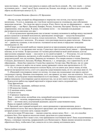 меня постоянно... В лучшие свои минуты я кажусь себе как бы их суммой... Их, этих теней, — лучше:
источников света — ламп? звезд? было, конечно же, больше, чем пятеро, и любая из них способна
обречь на абсолютную немоту» (I, 5).
Из книги Соломона Волкова «Диалоги с И. Бродским»
«Взгляд на мир, который мы обнаруживаем в творчестве этих поэтов, стал частью нашего
воспитания... То есть я, например, ни с чем более значительным не сталкивался, свое собственное
мышление включая... Эти люди нас просто создали. И все. Ничто так нас не сформировало — меня, по
крайней мере, — как Фрост, Цветаева, Кавафис, Рильке, Ахматова, Пастернак. Потому что они наши
современники, пока мы живы. Я думаю, что влияние поэта — эта эманация или радиация —
растягивается на поколение или два» 4
.
2. «Если музыкальное произведение еще оставляет человеку возможность выбора между пассивной
ролью слушателя и активной исполнителя, произведение литературы — искусства безнадежно
семантического — обрекает его на роль только исполнителя... Роман или стихотворение — не монолог,
но разговор писателя с читателем... И в момент этого разговора писатель равен читателю... Равенство
это — равенство сознания, и оно остается с человеком на всю жизнь и определяет поведение
индивидуума» (I, 10).
3. «Среди преступлений наиболее тяжким является не преследование авторов, не цензурные
ограничения и т. п., не предание книг костру. Существует преступление более тяжкое — пренебрежение
книгами, их не-чтение. За преступление это человек расплачивается всей своей жизнью; если же
преступление совершает нация — она платит за это своей историей. <...> Я полагаю, что для человека,
начитавшегося Диккенса, выстрелить в себе подобного во имя какой бы то ни было идеи
затруднительней, чем для человека, Диккенса не читавшего. И я говорю именно о чтении Диккенса,
Стендаля, Достоевского, Бальзака, Флобера, Мелвилла, т. е. литературы, а не о грамотности, не об
образовании... Ленин был грамотен, Сталин был грамотен, Гитлер тоже; Мао Цзэдун, так тот даже
стихи писал; список их жертв тем не менее далеко превышает список ими прочитанного» (I, 12).
4. «То, что в просторечии именуется голосом Музы, есть на самом деле диктат языка; не язык
является инструментом поэта, а поэт есть средство существования языка, он тот, кем язык жив» (I, 15).
5. «Пишущий стихотворение пишет его потому, что язык ему подсказывает или просто диктует
следующую строчку. Начиная стихотворение, поэт, как правило, не знает, чем оно кончится. Это и есть
тот момент, когда будущее языка вмешивается в его настоящее... Порой с помощью одного слова, одной
рифмы пишущему стихотворение удается оказаться там, где до него никто не бывал...» (I, 6).
В результате работа над первой карточкой в тетради может иметь следующий вид.
Темы фрагментов:
1. Об учителях, традициях, любимых поэтах.
2. Об искусстве чтения.
3. О значении книги, чтения.
4. О роли поэта.
5. О процессе творчества.
Язык — начало начал, волшебная лоза, мощнейший катализатор процесса познания.
Творчество — молитва, направленная в ухо Всемогущего.
Поэт — источник света, излучающий радиацию, средство существования языка.
Вывод по первой учебной ситуации.
И. Бродский, как и каждый великий поэт, много размышлял о предназначении, роли и
ответственности поэта. Как мысль Бродского продолжает уже знакомого нам пушкинского «Пророка»,
который должен «глаголом» жечь «сердца людей»?
Для поэта конца XX века язык — высшее существо, начало начал. Поэт — тот, кто способен
услышать Бога. Поэт является носителем языка, средством его существования.
Каким же образом Поэт может стать этим приемником и источником света? Лишь подключившись к
Началу, с помощью «молитвы, направленной в ухо Всемогущего». Важен именно механизм молитвы:
обратиться к Богу, чтобы взять Свет, понести его и стать самому источником света.
Третья учебная ситуация
 