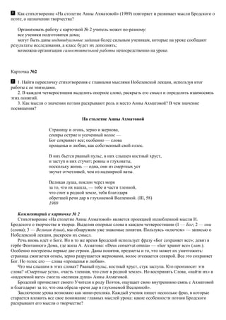 Как стихотворение «На столетие Анны Ахматовой» (1989) повторяет и развивает мысли Бродского о
поэте, о назначении творчества?
Организовать работу с карточкой № 2 учитель может по-разному:
все ученики подготовятся дома;
могут быть даны индивидуальные задания более сильным ученикам, которые на уроке сообщают
результаты исследования, а класс будет их дополнять;
возможна организация самостоятельной работы непосредственно на уроке.
Карточка №2
1. Найти перекличку стихотворения с главными мыслями Нобелевской лекции, используя итог
работы с ее эпизодами.
2. В каждом четверостишии выделить опорное слово, раскрыть его смысл и определить взаимосвязь
этих понятий.
3. Как мысли о значении поэзии раскрывают роль и место Анны Ахматовой? В чем значение
посвящения?
На столетие Анны Ахматовой
Страницу и огонь, зерно и жернова,
секиры острие и усеченный волос —
Бог сохраняет все; особенно — слова
прощенья и любви, как собственный свой голос.
В них бьется рваный пульс, в них слышен костный хруст,
и заступ в них стучит; ровны и глуховаты,
поскольку жизнь — одна, они из смертных уст
звучат отчетливей, чем из надмирной ваты.
Великая душа, поклон через моря
за то, что их нашла, — тебе и части тленной,
что спит в родной земле, тебя благодаря
обретшей речи дар в глухонемой Вселенной. (III, 58)
1989
Комментарий к карточке № 2
Стихотворение «На столетие Анны Ахматовой» является проекцией излюбленной мысли И.
Бродского о творчестве и творце. Выделив опорные слова в каждом четверостишии (1 — Бог; 2 — они
(слова); 3 — Великая душа), мы обнаружим уже знакомые понятия. Пользуясь «ключом» — записью о
Нобелевской лекции, раскроем их смысл.
Речь вновь идет о Боге. Но в то же время Бродский использует фразу «Бог сохраняет все»; девиз в
гербе Фонтанного Дома, где жила А. Ахматова: «Deus conservat omnia» — «Бог хранит все» (лат.).
Особенно построены первые две строки. Даны понятия, предметы и то, что может их уничтожить:
страница сжигается огнем, зерно разрушается жерновами, волос отсекается секирой. Все это сохраняет
Бог. Но голос его — слова «прощенья и любви».
Что мы слышим в этих словах? Рваный пульс, костный хруст, стук заступа. Кто произносит эти
слова? «Смертные уста», «часть тленная, что спит в родной земле». Но воспринять Слова, «найти их» в
«надземной вате» смогла «великая душа» Анны Ахматовой.
Бродский причисляет своего Учителя к роду Поэтов, ощущает свою внутреннюю связь с Ахматовой
и благодарит за то, что она обрела «речи дар в глухонемой Вселенной».
Заключение урока возможно как мини-реплика. Каждый ученик пишет несколько фраз, в которые
старается вложить все свое понимание главных мыслей урока: какие особенности поэзии Бродского
раскрывают его мысли о творчестве?
 