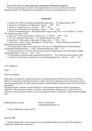 Возможные варианты заключительного домашнего задания (письменного):
Какое из прочитанных на уроках стихотворений произвело на вас особое впечатление?
Проанализируйте его. Выразите свое отношение к поэзии и личности Бродского в целом.
Литература
1. Барская Н. Сюжеты и образы древнерусской живописи. — М.: Просвещение, 1993.
2. Биркертс С. Интервью с И. Бродским // Звезда. — 1997. — № 1.
3. Битов А. «Смерть поэта...» // Звезда. — 1997. — № 1.
4. Болотова Л. Интервью с И. Бродским // Звезда. — 1997. — № 1.
5. Вайль П. Рифма Бродского // Иосиф Бродский: труды и дни. [Сб.] / Сост. П. Вайль, Л. Лосев. —
М.: Независимая газета, 1998.
6. Венцлова Т. «Он умер в январе, в начале года...» // Звезда. — 1997. — № 1.
7. Волков С. Диалоги с Бродским. — М.: Независимая газета, 1998.
8. Давидович С. Две встречи с Бродским // Общая газета. — 1996. — № 4.
9. Евангелие от Луки. Глава 2, параграф 25 // Новый Завет. — Милан: Издание итальянского
францисканского движения, 1990.
10. Комментарий к карточке составлен по статье: Куллэ В. Иосиф Бродский: Новая Одиссея //
Сочинения Иосифа Бродского. — СПб.: «Пушкинский фонд», 1998. — Т. I.
11. Петрушанская Е. «Слово из звука и слово из духа» (Приближение к музыкальному словарю
Иосифа Бродского) // Звезда. — 1997. — № 1.
12. Популярная художественная энциклопедия. Книга II. — М.: Советская энциклопедия, 1986.
13. Уфлянд В. Традиция и новаторство в поэзии Иосифа Бродского // Звезда. — 1997. — № 1.
Л. В. Сыроватко
Урок 1
Урок без названия
Цель урока: познакомить старшеклассников со стихотворениями И. Бродского разных лет. Начать
работу по выявлению основных мотивов его лирики. Развивать навыки анализа поэтического текста,
поиска реминисценций. Углубить представления о традиционной в мировой поэзии теме поэтического
бессмертия.
Предварительное домашнее задание. Прочитать стихотворения Бродского «Пятая годовщина»,
«Квинтет», «Венецианские строфы», «Лагуна», «Мексиканский дивертисмент», «Темза в Челси»,
«Римские элегии». На уроке иметь тексты стихотворений «Пятая годовщина», «Венецианские строфы
(II)».
Первая учебная ситуация Работа с названиями
стихотворений разных лет
Учитель. Обратимся к карточке № 1.
Карточка №1
Задание. Перед вами список типичных для стихотворений Бродского названий. Постарайтесь
определить общий для них принцип.
 