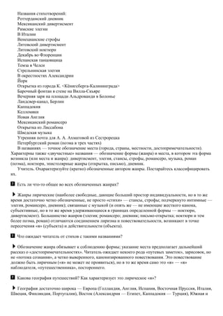 Названия стихотворений:
Роттердамский дневник
Мексиканский дивертисмент
Римские элегии
В Италии
Венецианские строфы
Литовский дивертисмент
Литовский ноктюрн
Декабрь во Флоренции
Испанская танцовщица
Темза в Челси
Стрельнинская элегия
В окрестностях Александрии
Йорк
Открытка из города К. <Кёнигсберга-Калининграда>
Барочный фонтан в стене на Вилла-Скьяре
Вечерняя заря на площади Альдрованди в Болонье
Ландсвер-канал, Берлин
Каппадокия
Келломяки
Новая Англия
Мексиканский романсеро
Открытка из Лиссабона
Шведская музыка
Утренняя почта для А. А. Ахматовой из Сестрорецка
Петербургский роман (поэма в трех частях)
В названиях — точное обозначение места (города, страны, местности, достопримечательности).
Характерны также «двучастные» названия — обозначение формы (жанра) и места, в котором эта форма
возникла (или места и жанра): дивертисмент, элегия, стансы, строфы, романсеро, музыка, роман
(поэма), ноктюрн, эпистолярные жанры (открытка, письмо), дневник.
Учитель. Охарактеризуйте (кратко) обозначенные автором жанры. Постарайтесь классифицировать
их.
Есть ли что-то общее во всех обозначенных жанрах?
Жанры лирические (наиболее свободные, дающие больший простор индивидуальности, но в то же
время достаточно четко обозначенные, не просто «стихи» — стансы, строфы; подчеркнуто интимные —
элегия, романсеро, дневник); связанные с музыкой (и опять же — не имеющие жесткого канона,
субъективные, но в то же время удерживающиеся в границах определенной формы — ноктюрн,
дивертисмент). Большинство жанров (элегия; романсеро; дневник; письмо-открытка; ноктюрн и тем
более поэма, роман) отличаются соединением лиризма и повествовательности, возникают в точке
пересечения «я» (субъекта) и действительности (объекта).
Что ожидает читатель от стихов с такими названиями?
Обозначение жанра обязывает к соблюдению формы; указание места предполагает дальнейший
рассказ о «достопримечательностях». Читатель ожидает некоего рода «путевых заметок», зарисовок, но
не «потока сознания», а четко выверенного, канонизированного повествования. Это повествование
должно быть лиричным («я» не может не проявиться), но в то же время само это «я» — «я»
наблюдателя, «путешественника», постороннего.
Какова география путешествий? Как характеризует это лирическое «я»?
География достаточно широка — Европа (Голландия, Англия, Испания, Восточная Пруссия, Италия,
Швеция, Финляндия, Португалия), Восток (Александрия — Египет, Каппадокия — Турция), Южная и
 
