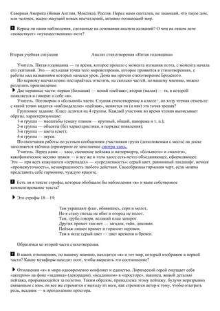 Северная Америка (Новая Англия, Мексика), Россия. Перед нами скиталец, не знающий, что такое дом,
или человек, жадно ищущий новых впечатлений, активно познающий мир.
Верны ли наши наблюдения, сделанные на основании анализа названий? О чем на самом деле
«повествует» «путешественник»-поэт?
Вторая учебная ситуация Анализ стихотворения «Пятая годовщина»
Учитель. Пятая годовщина — то время, которое прошло с момента изгнания поэта, с момента начала
его скитаний. Это — исходная точка того мировоззрения, которое проявится в стихотворениях, с
работы над названиями которых начался урок. Дома вы прочли стихотворение Бродского.
По первому впечатлению постарайтесь ответить, на сколько частей, по вашему мнению, можно
разделить произведение.
Две неравные части: первая (большая) — некий «пейзаж»; вторая (малая) — та, в которой
появляется и говорит о себе «я».
Учитель. Поговорим о «большой» части. Слушая стихотворение в классе 5
, по ходу чтения отметьте:
с какой точки видится «наблюдателю» «пейзаж», меняется ли (и как) эта точка зрения?
Групповое задание. Класс делится на 4 группы. Каждый участник во время чтения выписывает
образы, характеризующие:
1-я группа — масштабы (смену планов — крупный, общий, панорама и т. п.);
2-я группа — объекты (без характеристики, в порядке появления);
3-я группа — цвета (свет);
4-я группа — звуки.
По окончании работы по устным сообщениям участников групп (дополняемым с места) на доске
заполняется таблица (примерное ее заполнение смотри здесь.
Учитель. Перед нами — хаос, смешение пейзажа и натюрморта, «большого» и «малого»,
какофоническое месиво звуков — и все же в этом хаосе есть нечто объединяющее, оформляющее.
Это — при всех кажущихся «перепадах» — «усредненность»: серый цвет, равнинный ландшафт, вечная
«промежуточность», незавершенность любого действия. Своеобразная гармония черт, если можно
представить себе гармонию, чуждую красоте.
Есть ли в тексте строфы, которые обобщали бы наблюдения «я» и ваше собственное
комментирование текста?
Это строфы 18—19:
Там украшают флаг, обнявшись, серп и молот,
Но в стену гвоздь не вбит и огород не полот.
Там, грубо говоря, великий план запорот.
Других примет там нет — загадок, тайн, диковин.
Пейзаж лишен примет и горизонт неровен.
Там в моде серый цвет — цвет времени и бревен.
Обратимся ко второй части стихотворения.
B каких отношениях, по вашему мнению, находятся «я» и тот мир, который изображен в первой
части? Какие метафоры находит поэт, чтобы выразить это соотношение?
Отношения «я» и мира одновременно конфликт и единство. Лирический герой ощущает себя
«актером» на фоне «задника» (декорации), «всадником» в «просторе», наконец, живой деталью
пейзажа, прорывающейся за полотно. Таким образом, принадлежа этому пейзажу, будучи неразрывно
связанным с ним, он все же стремится к выходу из него, как стремится актер к тому, чтобы отыграть
роль, всадник — к преодолению простора.
 