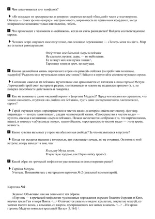Чем заканчивается этот конфликт?
«Я» покидает то пространство, о котором говорится во всей «большой» части стихотворения.
Отсюда — точка зрения «сверху»: отстраненность, вырванность из привычных координат, когда
возвращение возможно только как падение, гибель.
Что происходит с человеком и «пейзажем», когда их связь распадается? Найдите соответствующие
строки.
Человек остро ощущает свое отсутствие, его основное переживание — «Теперь меня там нет». Мир
же остается равнодушным:
Отсутствие мое большой дыры в пейзаже
Не сделало; пустяк: дыра, — но небольшая.
Ее затянут мох или пучки лишая 6
,
Гармонии тонов и проч. не нарушая.
Какова дальнейшая жизнь лирического героя «за рамкой» пейзажа (за пробитым полотном,
«дырой»)? Радостно или мучительно новое состояние? Найдите и прочитайте соответствующие строки.
Состояние «выхода из пейзажа» мучительно: оно сравнивается со взглядом в лицо горгоне Медузе.
Лирический герой смог вытерпеть разрыв, «не окаменел» и «своим не подавился криком» (т. е. не
потерял способности действовать и говорить).
Как вы понимаете слова «великий варьянт» (горгоны Медузы)? Перед чем настолько страшным, что
можно окаменеть, очутился «я», выйдя «из пейзажа», пусть даже дисгармоничного, хаотического,
серого?
Герой очутился перед «пространством в чистом виде», в котором «места нет столпу, фонтану,
пирамиде» — то есть памятникам 7
, следам человеческой жизни. «Пространство в чистом виде» —
пустота, отсюда и возникшая «дыра в пейзаже». Позади же остаются «отбросы» (то, что перечислялось
выше), в которых «забуксовала эпоха»; таким образом, «пространство в чистом виде» — это и время,
вечность.
Какие чувства вызывает у героя эта абсолютная свобода? За что он хватается в пустоте?
Когда «я» остается наедине с вечностью, его охватывает печаль, но не отчаяние. Он готов к этой
встрече; опору находит в том, что
Я слышу Музы лепет.
Я чувствую нутром, как Парка нитку треплет.
Какой образ из греческой мифологии уже возникал в стихотворении ранее?
Горгона Медуза.
Учитель. Познакомьтесь с материалом карточки № 2 (реальный комментарий).
Карточка №2
Задание. Объясните, как вы понимаете эти образы.
«Горгоны — в греческой мифологии чудовищные порождения морских божеств Форокия и Кето,
внучки земли Геи и моря Понта. <...> Отличаются ужасным видом: крылатые, покрытые чешуей, со
змеями вместо волос, с клыками, со взором, превращающим все живое в камень. <...> ...Из крови
горгоны Медузы появился крылатый Пегас» (I, 161) 8
.
 
