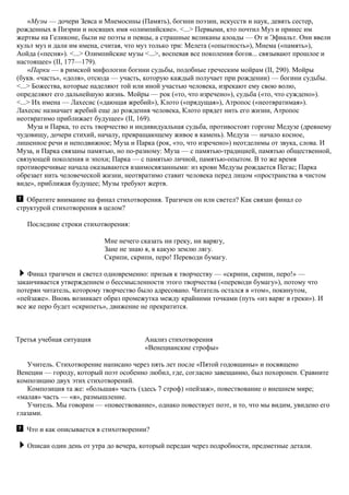 «Музы — дочери Зевса и Мнемосины (Память), богини поэзии, искусств и наук, девять сестер,
рожденных в Пиэрии и носящих имя «олимпийские». <...> Первыми, кто почтил Муз и принес им
жертвы на Геликоне, были не поэты и певцы, а страшные великаны алоады — От и Эфиальт. Они ввели
культ муз и дали им имена, считая, что муз только три: Мелета («опытность»), Мнема («память»),
Аойда («песня»). <...> Олимпийские музы <...>, воспевая все поколения богов... связывают прошлое и
настоящее» (II, 177—179).
«Парки — в римской мифологии богини судьбы, подобные греческим мойрам (II, 290). Мойры
(букв. «часть», «доля», отсюда — участь, которую каждый получает при рождении) — богини судьбы.
<...> Божества, которые наделяют той или иной участью человека, изрекают ему свою волю,
определяют его дальнейшую жизнь. Мойры — рок («то, что изречено»), судьба («то, что суждено»).
<...> Их имена — Лахесис («дающая жребий»), Клото («прядущая»), Атропос («неотвратимая»).
Лахесис назначает жребий еще до рождения человека, Клото прядет нить его жизни, Атропос
неотвратимо приближает будущее» (II, 169).
Муза и Парка, то есть творчество и индивидуальная судьба, противостоят горгоне Медузе (древнему
чудовищу, дочери стихий, началу, превращающему живое в камень). Медуза — начало косное,
лишенное речи и неподвижное; Муза и Парка (рок, «то, что изречено») неотделимы от звука, слова. И
Муза, и Парка связаны памятью, но по-разному: Муза — с памятью-традицией, памятью общественной,
связующей поколения и эпохи; Парка — с памятью личной, памятью-опытом. В то же время
противоречивые начала оказываются взаимосвязанными: из крови Медузы рождается Пегас; Парка
обрезает нить человеческой жизни, неотвратимо ставит человека перед лицом «пространства в чистом
виде», приближая будущее; Музы требуют жертв.
Обратите внимание на финал стихотворения. Трагичен он или светел? Как связан финал со
структурой стихотворения в целом?
Последние строки стихотворения:
Мне нечего сказать ни греку, ни варягу,
Зане не знаю я, в какую землю лягу.
Скрипи, скрипи, перо! Переводи бумагу.
Финал трагичен и светел одновременно: призыв к творчеству — «скрипи, скрипи, перо!» —
заканчивается утверждением о бессмысленности этого творчества («переводи бумагу»), потому что
потерян читатель, которому творчество было адресовано. Читатель остался в «том», покинутом,
«пейзаже». Вновь возникает образ промежутка между крайними точками (путь «из варяг в греки»). И
все же перо будет «скрипеть», движение не прекратится.
Третья учебная ситуация Анализ стихотворения
«Венецианские строфы»
Учитель. Стихотворение написано через пять лет после «Пятой годовщины» и посвящено
Венеции — городу, который поэт особенно любил, где, согласно завещанию, был похоронен. Сравните
композицию двух этих стихотворений.
Композиция та же: «большая» часть (здесь 7 строф) «пейзаж», повествование о внешнем мире;
«малая» часть — «я», размышление.
Учитель. Мы говорим — «повествование», однако повествует поэт, и то, что мы видим, увидено его
глазами.
Что и как описывается в стихотворении?
Описан один день от утра до вечера, который передан через подробности, предметные детали.
 
