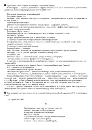 Проследите смену образов (построфно, с записью в тетради).
Какие образы — сквозные, повторяются (образы-мотивы)? Если бы не было названия, могли бы мы
догадаться, в каком городе происходит действие? Почему?
Примерное выполнение задания (записи).
1-я строфа: раннее утро.
Возникает образ венецианского канала и лодочников с шестами (прямо не названы, но проявляются
во всех деталях):
облако «расправляет парус»,
утренние лучи «перебирают колонны, аркады, пряди / водорослей, кирпичи».
В то же время подготавливается появляющийся в следующих строфах образ «прекрасной
пловчихи»: «пряди водорослей».
2-я строфа: «Долго светает».
Основная метафора: сон — погружение под воду (плавание, ныряние) — полет:
«пловчиха» Сусанна.
Голуби, превращающиеся в чаек во время полета над водой.
3-я строфа: бессознательное пробуждение «спящей красавицы».
Интерьер комнаты. Открытое окно, волновое колебание занавески, как прибой; ветер = вода:
«сырость вползает в спальню».
4-я строфа: сознательное пробуждение.
Основной образ — раковина:
«свет разжимает ваш глаз, как раковину» (сравнение глаза с устрицей); ушная раковина.
Метафора — стада куполов «бредут к водопою» (храмы у воды).
5-я строфа: день.
Основные образы — сочетание синевы, лазури и стекла (= аквариум):
«город выглядит как толчея фарфора / и битого хрусталя».
6-я строфа: вечерние сумерки («праздная бирюза» оставляет воду, то есть вода темнеет, потому что
темнеет небо);
«шлюпки, моторные лодки, баркасы, барки» («непарная обувь с ноги Творца»);
H2O — химическая формула воды.
7-я строфа: обобщающая. Время = вечность.
«Бессмертная» купальщица — рождающаяся Венера, Афродита («пеннорождённая»).
«Так обдают вас брызгами. Те, кто бессмертен, пахнут / водорослями, отличаясь от вообще людей».
Сквозной образ первой части стихотворения — вода (во всех видах — вода — вещество (химическая
формула), вода — волновое движение (ветер), вода — водоем (море, каналы), вода — среда (аквариум)
и т. п). Возникает пейзаж небывалой красоты, гармонии, единства (не случайно прописан «между
строк» образ Афродиты). Даже не будь названия, мы догадались бы, что речь идет о Венеции —
единственном в мире городе, построенном на воде.
Учитель. Обратимся ко второй, «малой» части стихотворения. Найдите в первой и во второй частях
стихотворения («я») строфы, наиболее связанные между собой образностью.
Как вы думаете, почему именно эти строфы автор выделил подобной перекличкой? О чем идет речь
в них?
Это строфы IV и VIII:
IV
Свет разжимает ваш глаз, как раковину; ушную
раковину заполняет дребезг колоколов.
То бредут к водопою глотать речную
рябь стада куполов.
Из распахнутых ставень в ноздри вам бьет цикорий,
крепкий кофе, скомканное тряпье.
И макает в горло дракона златой Егорий,
 