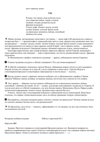 как в чернила, копье.
VIII
Я пишу эти строки, сидя на белом стуле
под открытым небом, зимой, в одном
пиджаке, поддав, раздвигая скулы
фразами на родном.
Стынет кофе. Плещет лагуна, сотней
мелких бликов, тусклый зрачок казня
за стремленье запомнить пейзаж, способный
обойтись без меня.
Общие мотивы, заставляющие сопоставить эти строки, — запах кофе («Из распахнутых ставень в
ноздри вам бьет <...> крепкий кофе»), взаимодействие света и глаза, зрения («свет разжимает ваш глаз,
как раковину» — «плещет лагуна, сотней / мелких бликов, тусклый зрачок казня»), слова записанного
или произнесенного («и макает в горло дракона златой Егорий, / как в чернила, копье» — «раздвигая
скулы / фразами на родном»). Ощущения (зрение, обоняние) переходят в речь, запечатлеваются.
Благодаря параллелизму двух строф возникает параллель образов: святой Георгий, макающий в
горло дракона копье, как пишущие — перо в чернильницу; «я» (поэт), раздвигающий «скулы / фразами
на родном».
В «Венецианских строфах» появляется чудовище — дракон, побеждаемое святым Георгием.
О каком чудовище шла речь в «Пятой годовщине»? Что оно символизировало?
В «Пятой годовщине» появлялась горгона Медуза, убивающая взором; взгляд ее смог выдержать
Персей, потому что смотрел не в лицо ей, а на ее отражение в своем щите. Горгона Медуза в
стихотворении Бродского олицетворяла «пространство в чистом виде» — пустоту.
Как вы думаете, какого «дракона» пытается победить «я» в «Венецианских строфах»? Каким
образом? Найдите строки, которые, по вашему мнению, могли бы стать ответом на этот вопрос.
Этот дракон — забвение, пустота памяти; побеждается он «стремленьем запомнить пейзаж,
способный // обойтись без меня». И это — подвиг, для автора сопоставимый с подвигом св. Георгия. О
том же идет речь и в «Пятой годовщине», где дочь богини памяти, Мнемозины, Муза и Парка-судьба,
мучительное наращивание личного опыта, противостояли горгоне-Пустоте.
Учитель. Анализ двух стихотворений начинался с наблюдений над их композицией. Вами было
отмечено, что первая, «повествовательная» часть по объему превышает вторую, субъективную.
Постарайтесь, учитывая сказанное ранее, ответить: почему так происходит? Почему пейзаж во всех
его деталях занимает больше места, чем размышление?
По Бродскому, дело поэта — записать, зафиксировать то, что видишь, не дать ему исчезнуть, быть
поглощенным пустотой.
Четвертая учебная ситуация Работа с карточкой № 3
Карточка №3
Задание. Прочтите отрывки из стихотворений Бродского разных лет. Выпишите названия их,
наиболее понравившиеся вам строки. Отметьте повторяющиеся во всех этих отрывках образы (мотивы).
Продолжите фразу: «Один из основных мотивов в лирике Бродского — ...».
 