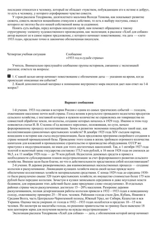 последнее относится к человеку, который не обладает «чувством, побуждающим его к истине и добру»,
то есть к человеку, у которого атрофировано чувство совести.
У героя рассказа Тендрякова, десятилетнего мальчика Володи Тенкова, как показывает развитие
сюжета, совесть является мощнейшим стимулом к действию, то есть к выбору поступка, смысл
которого не тяготил бы его ношей собственной вины за содеянное.
Понять суть выбора, перед которым находится герой, нам поможет обращение к такому
структурному элементу художественного произведения, как экспозиция; в рассказе «Хлеб для собаки»
автор выносит ее в самое первое предложение, с которого начинает повествование; эта дата — «лето
1933 года», предельно точно и лаконично обозначенная писателем.
Четвертая учебная ситуация Сообщение
«1933 год в судьбе страны»
Учитель. Внимательно прослушайте сообщение группы историков, связанное с экспозицией
рассказа; ответьте на вопросы:
1. C какой целью автор начинает повествование с обозначения даты — указания на время, когда
происходят описанные им события?
2. Какой дополнительный материал к пониманию внутреннего мира писателя дает нам ответ на 1-й
вопрос?
Вариант сообщения
1-й ученик. 1933 год связан в истории России с одним из самых трагических событий — голодом,
охватившим население почти всей страны. Голод возник в результате громадного недостатка продуктов
сельского хозяйства, с поставкой которых в нужном количестве не справлялись ни товарищества по
совместной обработке земли, ни колхозы, создание которых началось в 1929 году. Именно в этом году
появляется статья И. В. Сталина «Год великого перелома», положившая, по сути, начало
форсированному процессу коллективизации. Зачем в развитии экономики понадобился такой шаг, как
коллективизация единоличных крестьянских хозяйств? В декабре 1925 года XIV съездом партии,
вошедшим в историю как съезд индустриализации, была предложена программа скорейшего создания в
стране мощной промышленной базы. Проведение этого плана в жизнь требовало огромного количества
капиталов для вложений в промышленное строительство и производство оборудования. СССР же
приступил к индустриализации, не имея для этого достаточных накоплений. Так, к 1 октября 1927 года
золотой и валютный запас государства составлял 173,5 млн рублей, к 16 июля 1928 года он снизился до
96,5, а к 11 ноября 1928 года — до 78 млн рублей. Недостаток денежных средств и привел к
необходимости субсидирования планов индустриализации за счет форсированного развития сельского
хозяйства. Внешне цели были благие, но что в действительности представляла собой коллективизация?
2-й ученик. В деревне разворачивались два взаимосвязанных насильственных процесса — создание
колхозов и раскулачивание. Ликвидация кулацких хозяйств имела своей целью прежде всего
обеспечение коллективных хозяйств материальными средствами. С конца 1929 года до середины 1930-
го было раскулачено свыше 320 тысяч крестьянских хозяйств; их имущество стоимостью более 175 млн
рублей было передано колхозам. Зачастую в кулаки записывали середняков и даже неугодных власти
бедняков; для оправдания этих действий было даже придумано слово «подкулачник». В отдельных
районах страны число раскулаченных достигало 15—20% населения. Разорение деревни
раскулачиванием, полная дезорганизация работы колхозов привели в 1932—1933 годах к невиданному
голоду, охватившему примерно 25—30 млн. человек. Районами голода стали Дон, Кубань, Нижняя и
Средняя Волга, часть Центрально-Черноземной полосы, Южный Урал, юг Сибири, Казахстан и вся
Украина. Оценка числа умерших от голода в 1932—1933 годах колеблется в пределах 10—15 млн
человек. Но несмотря на масштабы голода, по решению правительства за границу было вывезено 18
млн центнеров зерна для получения валюты на нужды индустриализации 21
.
Экспозиция рассказа Тендрякова «Хлеб для собаки» — дата, с обозначения которой автор начинает
 