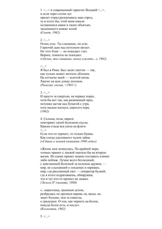 1. <...> и современный тарахтит Везувий <...>.
и если через сотни лет
придет отряд раскапывать наш город,
то я хотел бы, чтоб меня нашли
оставшимся навек в твоих объятьях,
засыпанного новою золой.
(Сонет, 1962)
2. <...>
Огонь угас. Ты слышишь: он угас.
Горючий дым над потолком витает.
Но этот блик — не покидает глаз.
Вернее, темноты не покидает.
(«Огонь, ты слышишь, начал угасать...», 1962)
<...>
Я был в Риме. Был залит светом — так,
как только может мечтать обломок.
На сетчатке моей — золотой пятак.
Хватит на всю длину потемок.
(Римские элегии, <1981>)
3. <...>
И просто за смертью, на первых порах,
хотя бы вот так, как развеянный прах,
потомка застав над бумагой с утра,
хоть пылью коснусь дорогого пера.
(1962)
4. Склоны, поля, овраги
повторяют своей белизною скулы.
Краска стыда вся ушла на флаги.
<...>
Если что-то чернеет, то только буквы.
Как следы уцелевшего чудом зайца.
(«Стихи о зимней кампании 1980 года»)
«Жизнь моя затянулась. По крайней мере,
точных примет с лихвой хватило бы на вторую
жизнь. Из одних примет можно составить климат
либо пейзаж. Лучше всего безлюдный,
с девственной белизной за пеленою кружев, —
мир, не слыхавший о лондонах и парижах,
мир, где рассеянный свет — генератор будней,
где в итоге вздрагиваешь, обнаружив,
что и тут кто-то прошел на лыжах.
(Эклога IV (зимняя). 1980)
«...кириллица, грешным делом,
разбредясь по прописи вкривь ли, вкось ли,
знает больше, чем та сивилла,
о грядущем. О том, как чернеть на белом,
покуда белое есть, и после».
(Келломяки, 1982)
5. <...>
 