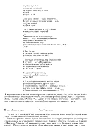 вкус поцелуев <...>
города, где стопа следа
не оставляет, как челн на глади
водной.
(Лагуна, 1973)
...как давно я топчу — видно по каблуку...
Потому что каблук оставляет следы — зима.
...к стене прилип
профиль стула...
Это — ряд наблюдений. В углу — тепло.
Взгляд оставляет на вещи след.
<...>
Через тыщу лет из-за штор моллюск
извлекут с проступившим сквозь бахрому
оттиском «доброй ночи» уст,
не имевших сказать кому.
(Разные стихотворения из цикла «Часть речи», 1975—
1976)
6. Она <душа>
всего лишь слепок с горестного дара.
(Разговор с небожителем, 1970)
7. Снег идет, оставляя весь мир в меньшинстве.
В эту пору — разгул Пинкертонам,
и себя постигаешь в любом естестве
по небрежности оттиска в оном.
(«Снег идет...», 1980)
8. ...души обладают тканью,
материей, судьбой в пейзаже...
(Муха, 1985)
9. О если б прозрачные вещи в густой лазури
умели свою незримость держать в узде
и скопом однажды сгуститься — в звезду, в слезу ли —
в другом конце стратосферы, потом — везде.
(«О если бы птицы пели и облака скучали...», 1994)
Один из основных мотивов в лирике Бродского — отпечаток, слепок, след, оттиск, сгусток, блик в
противоположность глади, пустоте, темноте, бесплотности-проницаемости («Смерть — это равнина.
Жизнь — холмы, холмы» (Холмы, 1962). Сделать что-то оттиском, отпечатком — запечатлеть — или
само оттиснуться, впечататься может слово, особенно звучащее, произнесенное — речь.
Пятая учебная ситуация Ярмо Мнемозины
Учитель. Легка ли память? Какой ценой дается «след, отпечаток, оттиск, блик»? (Вспомним: блики
лагуны «казнят» зрачок запоминающего их человека.)
Работа по вариантам. Каждый вариант самостоятельно анализирует (по вопросам, предшествующим
отпечатанным на карточках текстам) стихотворения: 1-й вариант. «Ниоткуда с любовью». 2-й вариант.
«К Евгению». 3-й вариант. «Я входил вместо дикого зверя в клетку...». На самостоятельную работу
отводится 15 минут, после чего проходит общее обсуждение в классе; его итоги заносятся в тетрадь
 