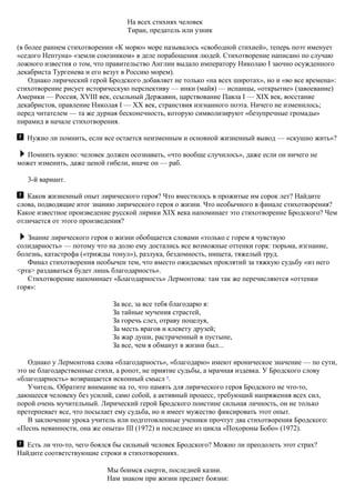 На всех стихиях человек
Тиран, предатель или узник
(в более раннем стихотворении «К морю» море называлось «свободной стихией», теперь поэт именует
«седого Нептуна» «земли союзником» в деле порабощения людей. Стихотворение написано по случаю
ложного известия о том, что правительство Англии выдало императору Николаю I заочно осужденного
декабриста Тургенева и его везут в Россию морем).
Однако лирический герой Бродского добавляет не только «на всех широтах», но и «во все времена»:
стихотворение рисует историческую перспективу — инки (майя) — испанцы, «открытие» (завоевание)
Америки — Россия, XVIII век, ссыльный Державин, царствование Павла I — XIX век, восстание
декабристов, правление Николая I — XX век, странствия изгнанного поэта. Ничего не изменилось;
перед читателем — та же дурная бесконечность, которую символизируют «безупречные громады»
пирамид в начале стихотворения.
Нужно ли помнить, если все остается неизменным и основной жизненный вывод — «скушно жить»?
Помнить нужно: человек должен осознавать, «что вообще случилось», даже если он ничего не
может изменить, даже ценой гибели, иначе он — раб.
3-й вариант.
Каков жизненный опыт лирического героя? Что вместилось в прожитые им сорок лет? Найдите
слова, подводящие итог знанию лирического героя о жизни. Что необычного в финале стихотворения?
Какое известное произведение русской лирики XIX века напоминает это стихотворение Бродского? Чем
отличается от этого произведения?
Знание лирического героя о жизни обобщается словами «только с горем я чувствую
солидарность» — потому что на долю ему достались все возможные оттенки горя: тюрьма, изгнание,
болезнь, катастрофа («трижды тонул»), разлука, бездомность, нищета, тяжелый труд.
Финал стихотворения необычен тем, что вместо ожидаемых проклятий за тяжкую судьбу «из него
<рта> раздаваться будет лишь благодарность».
Стихотворение напоминает «Благодарность» Лермонтова: там так же перечисляются «оттенки
горя»:
За все, за все тебя благодарю я:
За тайные мучения страстей,
За горечь слез, отраву поцелуя,
За месть врагов и клевету друзей;
За жар души, растраченный в пустыне,
За все, чем я обманут в жизни был...
Однако у Лермонтова слова «благодарность», «благодарю» имеют ироническое значение — по сути,
это не благодарственные стихи, а ропот, не приятие судьбы, а мрачная издевка. У Бродского слову
«благодарность» возвращается исконный смысл 9
.
Учитель. Обратите внимание на то, что память для лирического героя Бродского не что-то,
дающееся человеку без усилий, само собой, а активный процесс, требующий напряжения всех сил,
порой очень мучительный. Лирический герой Бродского поистине сильная личность, он не только
претерпевает все, что посылает ему судьба, но и имеет мужество фиксировать этот опыт.
В заключение урока учитель или подготовленные ученики прочтут два стихотворения Бродского:
«Песнь невинности, она же опыта» III (1972) и последнее из цикла «Похороны Бобо» (1972).
Есть ли что-то, чего боялся бы сильный человек Бродского? Можно ли преодолеть этот страх?
Найдите соответствующие строки в стихотворениях.
Мы боимся смерти, последней казни.
Нам знаком при жизни предмет боязни:
 
