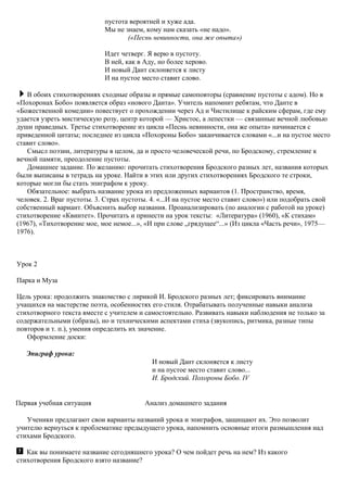 пустота вероятней и хуже ада.
Мы не знаем, кому нам сказать «не надо».
(«Песнь невинности, она же опыта»)
Идет четверг. Я верю в пустоту.
В ней, как в Аду, но более херово.
И новый Дант склоняется к листу
И на пустое место ставит слово.
В обоих стихотворениях сходные образы и прямые самоповторы (сравнение пустоты с адом). Но в
«Похоронах Бобо» появляется образ «нового Данта». Учитель напомнит ребятам, что Данте в
«Божественной комедии» повествует о прохождении через Ад и Чистилище к райским сферам, где ему
удается узреть мистическую розу, центр которой — Христос, а лепестки — связанные вечной любовью
души праведных. Третье стихотворение из цикла «Песнь невинности, она же опыта» начинается с
приведенной цитаты; последнее из цикла «Похороны Бобо» заканчивается словами «...и на пустое место
ставит слово».
Смысл поэзии, литературы в целом, да и просто человеческой речи, по Бродскому, стремление к
вечной памяти, преодоление пустоты.
Домашнее задание. По желанию: прочитать стихотворения Бродского разных лет, названия которых
были выписаны в тетрадь на уроке. Найти в этих или других стихотворениях Бродского те строки,
которые могли бы стать эпиграфом к уроку.
Обязательное: выбрать название урока из предложенных вариантов (1. Пространство, время,
человек. 2. Враг пустоты. 3. Страх пустоты. 4. «...И на пустое место ставит слово») или подобрать свой
собственный вариант. Объяснить выбор названия. Проанализировать (по аналогии с работой на уроке)
стихотворение «Квинтет». Прочитать и принести на урок тексты: «Литература» (1960), «К стихам»
(1967), «Тихотворение мое, мое немое...», «И при слове „грядущее“...» (Из цикла «Часть речи», 1975—
1976).
Урок 2
Парка и Муза
Цель урока: продолжить знакомство с лирикой И. Бродского разных лет; фиксировать внимание
учащихся на мастерстве поэта, особенностях его стиля. Отрабатывать полученные навыки анализа
стихотворного текста вместе с учителем и самостоятельно. Развивать навыки наблюдения не только за
содержательными (образы), но и техническими аспектами стиха (звукопись, ритмика, разные типы
повторов и т. п.), умения определить их значение.
Оформление доски:
Эпиграф урока:
И новый Дант склоняется к листу
и на пустое место ставит слово...
И. Бродский. Похоpoны Бобо. IV
Первая учебная ситуация Анализ домашнего задания
Ученики предлагают свои варианты названий урока и эпиграфов, защищают их. Это позволит
учителю вернуться к проблематике предыдущего урока, напомнить основные итоги размышления над
стихами Бродского.
Как вы понимаете название сегодняшнего урока? О чем пойдет речь на нем? Из какого
стихотворения Бродского взято название?
 