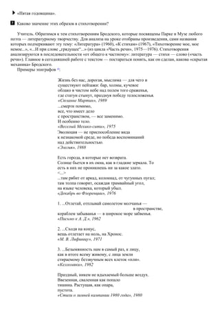 «Пятая годовщина».
Каково значение этих образов в стихотворении?
Учитель. Обратимся к тем стихотворениям Бродского, которые посвящены Парке и Музе любого
поэта — литературному творчеству. Для анализа на уроке отобраны произведения, сами названия
которых подчеркивают эту тему: «Литература» (1960), «К стихам» (1967), «Тихотворение мое, мое
немое...», «...И при слове „грядущее“...» (из цикла «Часть речи», 1975—1976). Стихотворения
анализируются в последовательности «от общего к частному»: литература — стихи — слово («часть
речи»). Главное в сегодняшней работе с текстом — постараться понять, как он сделан, какова «скрытая
механика» Бродского.
Примеры эпиграфов 10
:
Жизнь без нас, дорогая, мыслима — для чего и
существуют пейзажи: бар, холмы, кучевое
облако в чистом небе над полем того сраженья,
где статуи стынут, празднуя победу телосложенья.
«Сюзанне Мартин», 1989
...смерти помимо,
все, что имеет дело
с пространством, — все заменимо.
И особенно тело.
«Веселый Мехико-сити», 1975
Эволюция — не приспособление вида
к незнакомой среде, но победа воспоминаний
над действительностью.
«Элегия», 1988
Есть города, в которые нет возврата.
Солнце бьется в их окна, как в гладкие зеркала. То
есть в них не проникнешь ни за какое злато.
<...>
...там рябит от аркад, колоннад, от чугунных пугал;
там толпа говорит, осаждая трамвайный угол,
на языке человека, который убыл.
«Декабрь во Флоренции», 1976
1. ...Отлетай, отплывай самолетом молчанья —
в пространстве,
кораблем забыванья — в широкое море забвенья.
«Письмо к А. Д.», 1962
2. ...Cходя на конус,
вещь отлетает на ноль, на Хронос.
«М. В. Лифшицу», 1971
3. ...Безымянность нам в самый раз, к лицу,
как в итоге всему живому, с лица земли
стираемому беззвучным всех клеток «пли».
«Келломяки», 1982
Праздный, никем не вдыхаемый больше воздух.
Ввезенная, сваленная как попало
тишина. Растущая, как опара,
пустота.
«Стихи о зимней кампании 1980 года», 1980
 