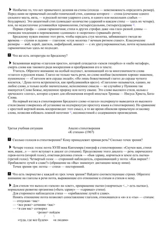 Необычно то, что нет привычного деления на стопы (отсюда — невозможность определить размер).
Перед нами не привычный силлабо-тонический стих, единица которого — стопа (сочетание одного
сильного места, икта, — в русской поэзии ударного слога, и одного или нескольких слабых —
безударных). Это акцентный стих (совпадает количество ударений в каждом стихе — здесь их четыре),
или, по недостаточно устоявшейся терминологии, (четырех)дольник, (четырех)ударник 12
.
Первая строфа — самая гармоничная; стихи в других строфах даже «на глаз» разной длины —
очевидна тенденция к перемежению «длинных» и «коротких» («рваный» ритм).
Бродскому нужен именно этот ритм, чтобы передать стук молотка, забивающего гвозди во
времена — ступни и ладони — глаголов: «стук молотка // вечным ритмом станет». Классические
размеры — ямб, хорей, дактиль, амфибрахий, анапест — с их урегулированностью, почти музыкальной
гармоничностью здесь не подходят.
Что же есть литература по Бродскому?
Безымянная жертва «глаголов просто», которой созидается «земля гипербол» и «небо метафор»,
смерть слова как такового ради воскресения и преображения его в тексте.
Учитель. Обратите внимание на особый подтекст, возникающий из-за многозначности слова
«глагол» в русском языке. Глагол не только часть речи, но слово вообще (вспомним хорошо знакомое,
пушкинское — «Глаголом жги сердца людей»; «Но лишь божественный глагол до сердца чуткого
коснется, / Душа поэта встрепенется, как пробудившийся орел»). «Глаголом» называется, однако, не
любое слово, а только особо значительное, исполненное смысла — не случайно у Пушкина так
именуется Слово Божье, внушенное пророку или поэту свыше. Это слово высокого стиля, калька с
греческого «логос», которое служит для обозначения второй ипостаси Троицы — Иисуса Христа, Бога-
Слова.
На первый взгляд в стихотворении Бродского слово «глагол» подчеркнуто выводится из высокого
стиля (выше говорилось об установке на подчеркнутую простоту языка в стихотворении). Но сравнение
с крестной жертвой вновь воспроизводит этот смысл, в то же время обновляя привычную огласовку
слова, позволяя избежать ложной патетики 13
, несовместимой с содержанием произведения.
Третья учебная ситуация Анализ стихотворения
«К стихам» (1967)
Сколько голосов в стихотворении? Кому принадлежит прямая речь? Сколько точек зрения?
Четыре голоса: голос поэта XVIII века Кантемира (эпиграф к стихотворению: «Скучен вам, стихи
мои, ящик...» — поэт вступает в диалог со стихами). Продолжение этого диалога — речь лирического
героя-поэта (второй голос), ответная реплика стихов — «быв здраву, корчиться в земле есть пытка»
(третий голос). Четвертый голос — сторонний наблюдатель, спрашивающий у поэта: «Как вирши? /
Прибавляете лучей к славе?» (обращение на «Вы» знаменует дистанцию между ними).
Точек зрения три: поэты — стихи — посторонний.
Что есть творчество с каждой из трех точек зрения? Найдите соответствующие строки. Обратите
внимание на глаголы в речи поэта, выражающие его отношение к стихам и стихов к нему.
Для стихов это выход из «земли» на «свет», прекращение пытки («корчиться <...> есть пытка»),
нормальное развитие организма («быть здраву» — «здравые» стихи).
Для стороннего наблюдателя стихи — «прибавление лучей к славе».
Понять отношение поэта позволяет сопоставление глаголов, относящихся к «я» и к «ты» — стихам:
— отпускаю <вас>
— <все реже> сочиняю <вас>
— <я сам вас> сотворил
<розно> пойдем
/ 
«туда, где все будем» «к людям»
 