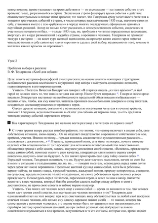 повествование, прямо указывает на время действия и — по ассоциации — на главное событие этого
времени: голод, разразившийся в стране. Экспозиция строго фиксирует время события и действие,
ставшее центральным в потоке этого времени; это значит, что Тендряков сразу хочет ввести читателя в
эпицентр трагических событий в стране, в числе которых раскулачивание 1933 года, значимое само по
себе, становится вместе с тем «рубежным» в череде многих последующих официально принятых
партийных решений. Автор не только хочет рассказать о непосредственном событии, свидетелем и
участником которого он был, — голоде 1933 года, но, пробудив в читателе определенные ассоциации,
ввергнуть его в круг размышлений о судьбах страны, о времени и человеке. Тендряков не проводит
экскурс в историю — он ведет курс жесткой психологии, на примере жизни своего героя помогая
читателю понять в себе самом все «за» и «против» и сделать свой выбор, независимо от того, течение и
коллизии какого времени он переживает.
Урок 2
Проблема выбора в рассказе
В. Ф. Тендрякова «Хлеб для собаки»
Цель: понять историко-философский смысл рассказа; на основе анализа некоторых структурных
особенностей рассказа восстановить внутренний мир автора и выстроить концепцию личности,
главенствующую в его мироощущении.
Учитель. Писатель Вячеслав Кондратьев говорил: «Я старался писать „из того времени“, и мой
герой не должен знать то, что знаю я сегодня как автор. Иначе будет неправда» 22
. Говоря о своем кредо
писателя, Кондратьев настаивает на необходимости предельной объективации изображаемого —
видимо, с тем, чтобы, как ему кажется, читатель проникся самым большим доверием к слову писателя,
сознательно дистанцирующегося от времени и героя.
Совсем другую позицию, связанную с возможностью погружения читателя в течение времени,
занимает Тендряков, ведя повествование в «Хлебе для собаки» от первого лица, то есть предлагая
читателю оценку событий лирическим героем.
Как характеризует Тендрякова его желание вести разговор с читателем от первого лица?
С точки зрения жанра рассказ автобиографичен; это значит, что «автор включает в анализ себя, свое
собственное сознание, свою оценку... Он не отделяет свидетельство о времени от собственного в нем,
времени, участия. Именно поэтому... горькая исповедь соединяется с художественным рассказом...
сплавляется с документом...» 23
. В цитате, приведенной нами, есть ответ на вопрос, почему автор не
отделяет себя сегодняшнего от того времени: для него важен исповедальный тон повествования,
обнаженная правда о себе самом, давнем, ищущем успокоения своей совести. «Исповедь, прежде всего
перед самим собой, помогает оценить свои качества, утвердиться или изменить оценку своего
поведения, получить опыт на будущее. А это значит приоткрыть еще одну тайну самого себя» 24
.
Взрослый человек, Тендряков понимает, что он, будучи десятилетним мальчиком, ничем не смог бы
изменить ситуацию с голодающими, но, но, но... — говорит писатель, исповедуясь перед нами почти
через сорок лет после пережитого. Предельно жесткий суд над самим собой, хотя бы и ребенком,
вершит сейчас, на наших глазах, взрослый человек, жаждущий понять природу компромисса, ставшего,
по существу, предательством не только голодающих, но своих собственных нравственных устоев
прежде всего. Исповедуясь перед читателем, лирический герой, а вслед за ним и автор, пытается
воспитать в нем человека, который был бы способен сделать выбор между добром и злом с
достоинством, не пряча свою совесть в зыбкое марево полумер.
Учитель. Уже много лет человек ведет спор с самим собой — время ли виновато в том, что человек
часто идет против своей совести, или все-таки сам человек виновен в этом? Тендряков дает
однозначный ответ на этот вопрос: при всех смягчающих вину обстоятельствах за любой свой поступок
отвечает только человек, ибо только ему одному даровано знание о себе — то знание, которое мы
сопоставляем с понятием «совесть»; это знание может быть интуитивным или организованным в
стройную систему нравственных понятий, но при любых условиях оно побуждает человека
совестливого вдумываться в ход времени, вслушиваться в те его сигналы, которые оно, время, подает
 