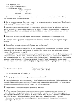 — не боюсь <за вас>
— <в вас сердце я свое> вложил
— скорбеть <мне перву>
войду <войдете>
/ 
«в одне» «в тыщу»
Основные глаголы обозначают разнонаправленное движение — «к себе» и «от себя». Поэт «влагает»
себя в стихи, стихи «оставляют» поэта.
Как вы понимаете слова: «Но из двух оправ — я эту / смело предпочел сему перлу»? Какой «перл»
имеется в виду? О каких «оправах» идет речь?
«Перл» — сердце. Первая «оправа» — «я» человека: плотское («тело») и сознающее («думы»).
Вторая «оправа» — стихи. И эта оправа лучше: «тверже» и «краше» тела, «проще» и «добрей» дум.
Стихи больше любят, чем их творца; следовательно, больше будут любить и «оправленное» в них
сердце.
Какие произведения мировой литературы напоминает вам фрагмент об «оправе» сердца?
Очевидна связь с традицией поэтических «Памятников»: «благая» часть, избегнувшая смерти
(тления).
Каков общий мотив стихотворений «Литература» и «К стихам»?
Поэтическое бессмертие через выход из себя, жертву собой, вычерпывание себя вовне (глаголы
жертвуют собой гиперболам и метафорам, поднимаясь на Голгофу; поэт вкладывает свое сердце в
стихи, чтобы они «вошли в тыщу»).
Учитель. Обратите внимание на возникающую через реминисценции (мотивы «Памятника», первые
образцы которого в России были оставлены Ломоносовым, Востоковым и Державиным (XVIII век),
эпиграф из Кантемира) тему поэтической традиции, преемственности; напомнит реплику «четвертого
голоса» — «постороннего» — «Прибавляете лучей к славе?». Такой кажется цель творчества со
стороны; однако слава лишь «побочный продукт» борьбы с пустотой, с «пространством в чистом виде».
Четвертая учебная ситуация Анализ миниатюр из цикла
«Часть речи» (1975—1976)
1. «Тихотворение мое, мое немое...».
Что сразу привлекает в стихотворении, кажется необычным?
Не «стихотворение», а «тихотворение» — сразу меняется семантика слова: что-то сотворенное (или
творящееся) в тишине, «тихое творение». Это значение усилено эпитетом «немое», в то время как мы
привыкли связывать со словом «стихи» скорее «звучное», «звучащее».
Проследите за изменением различных оттенков «тихости».
«Тихотворение» (тишина как отсутствие звука; возможно, внутренняя сосредоточенность) —
«немое» (неумение говорить, невозможность высказать) — «однако тяглое» (немота; смиренная
бессловесность животных, подъяремных, вьючных — осла, вола, мула) — «куда пожалуемся», «кому
поведаем» (одиночество: невозможность найти собеседника, отсутствие близкого человека).
Сравните это стихотворение зрелого Бродского с ранними, только что проанализированными
«Литература», «К стихам».
 