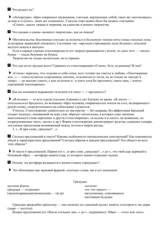 Что роднит их?
«Литература»: образ смиренных тружеников, глаголов, жертвующих собой, таких же «молчаливых»,
да еще и «глухих», таких же «одиноких». Глаголы тоже можно было бы назвать «тяглыми».
«Стихи»: диалог творца и творения, их единство в момент творчества.
Что сказано о самом «моменте творчества», как он описан?
Обстоятельства: бессонница («поздно за полночь») в безлунную темную ночь («ища глазунью луны
за шторами зажженной спичкою»). Состояние «я»: «вручную стряхиваешь пыль безумия с осколков
желтого оскала в писчую».
Если в первых строках стихотворение (и его творец) сравнивается с волом, то здесь поэт — «волк»,
буквы — «пыль безумия» на бумаге.
Творчество не только мучительно, но и страшно.
Что для поэта труднее всего? Сравните со стихотворением «Стихи». Есть ли разница? В чем?
«Стихи»: верилось, что, отделяя от себя стихи, поэт готовит им счастье и любовь; «Тихотворение
мое...» — стихи остаются «отрезанным ломтем», отделяются от поэта, но не только не «входят в
тыщу» — не находят одного, с кем «в колене и / в локте хотя бы преломить, опять-таки, / ломоть
отрезанный тихотворение».
Как вы понимаете выражение «в колене и в локте <...> преломить»?
«В колене» — то есть в роде («колено Адамово»); нет близких по крови. «В локте» —
окказионализм Бродского, но возникает образ человека, опирающегося локтем на стол, подпирающего
рукой голову, сосредоточенного на собеседнике слушателя.
Учитель. Стихотворение удивительно по мастерству — без надрыва, без аффектации Бродский
создает подтекст, основанный на игре слов: образует неологизмы, в которых одно значение
многозначного слова перетекает в другое («тихотворение», «в колене и в локте», не названные, но
подразумеваемые «вол», «волк» и др.). Форма стихотворения демонстрирует родство, единение словаря,
тем самым преодолевая возникающий между поэтом и миром разлад.
2. «...И при слове „грядущее“...».
Сколько предложений в тексте? Каковы особенности синтаксических конструкций? Как изменяются
объем и характеристики предложений? Сколько образов в каждом предложении? Что общего во всех
этих образах?
В тексте 6 предложений. Первое (от «...и при слове „грядущее“...» до «...что твой сыр дырявый»).
Основной образ — метафора памяти (сыр, от которого мыши отгрызают куски).
Почему эта метафора вызывается к жизни словом «грядущее»?
Это обосновано как звуковой формой, «плотью» слова, так и его значением:
Грядущее
звуковая форма:
грядущее — отгрызают
(звукоподражание(ономатопея) — гр-гр)
значение:
«то, что грядет» —
наступающее, становящееся
настоящим будущее
Грядущее враждебно прошлому — оно посягает на «лакомый кусок» памяти, в котором и так дыры
(дыра — пустота).
Второе предложение (от «После стольких зим...» до «...шуршание»). Образ — «что» или «кто»,
 