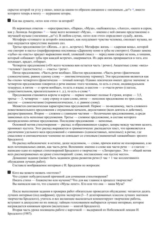 скрытое шторой «в углу у окна», некогда каким-то образом связанное с «неземным „до“» 14
, вместо
которого теперь в мозгу — шуршание шторы.
Как вы думаете, «кто» или «что» за шторой?
Из вероятных ответов — «пространство», «Парка», «Муза», «небожитель», «Ангел», «некто в сером,
как у Леонида Андреева» 15
— чаще всего возникает «Муза», — именно с ней связано представление о
звучащей музыке («неземное „до“»). В любом случае, «кто» или «что» определяют судьбу, жизнь.
Метафора «стоящего за шторой» показывает, как оскудевают чувства человека, смолкает музыка, но
еще ощущается присутствие вышних сил.
Третье предложение (от «Жизнь...» до «...встрече»). Метафора: жизнь — «дареная вещь», которой
«не смотрят в пасть» (перефразировка пословицы «Дареному коню в зубы не смотрят»). Однако замена
«зубы» на «пасть» придает выражению иной, зловещий смысл — перед нами скорее не конь, а хищник,
который «обнажает зубы при каждой встрече», ощеривается. Из дара жизнь превращается в того, кто
похищает, крадет, отбирает.
Четвертое предложение («От всего человека вам остается часть / речи»). Акцентные слова: «весь»
<человек> (целостность) — «часть» <речи>.
Пятое предложение. «Часть речи вообще». Шестое предложение. «Часть речи» (фактически
словосочетание, равное одному слову — лингвистическому термину). Эти предложения являются как
бы «эхом» четвертого (фонетически — точный повтор). Однако лексически имеют другое значение: в
четвертом предложении говорится о речи именно этого человека, то есть о стиле, индивидуальном
тезаурусе; в пятом — о «речи вообще», то есть о языке; в шестом — о «части речи» (глаголе,
существительном, прилагательном и т. д.), то есть о слове 16
.
Предложения становятся короче и короче — первое занимает полные 4 строки, второе — 3,5,
третье — 3, четвертое — одну строку и одно слово, пятое — неполное предложение из трех слов,
шестое — словосочетание (терминологическое, т. е. равное слову).
Меняется синтаксическая характеристика предложений. Первое — по-видимому, часть сложного
повествовательного предложения с опущенным началом, двусоставное (ясен деятель и действие),
распространенное. Второе — сложное с главными частями — безличными предложениями, а среди
зависимых есть неполные предложения. Третье — сложное предложение, в составе которого
неопределенно-личное предложение. Последние предложения — неполные.
Основной мотив стихотворения — распад: в образовавшиеся «дыры», зазоры между частями целого,
проникает пустота. Этот распад выражается и грамматически: распадается текст, что проявляется в
увеличении удельного веса предложений с «зияниями» (односоставных, неполных); в ритме, где
смысловое и синтаксическое членение не совпадает со стиховым (знаменитый «анжамбман» зрелого
Бродского).
Но распад небесконечен: в остатке, далее неделимом, — слово, причем взятое не изолированно, а во
всех потенциальных связях, как часть речи. Вспомним: именно о слове как части речи — о глаголе —
написано одно из первых стихотворений Бродского о творчестве — «Литература». Это — общий мотив
всех рассматриваемых на уроке стихотворений: слово, поставленное «на пустое место».
Домашнее задание (может быть заданием урока развития речи (1 час + 1 час коллективного
обсуждения лучших работ).
Составьте воображаемое интервью с И. Бродским по вопросам:
Кого вы можете назвать «поэтом»?
Что служит побудительной причиной для сочинения стихотворения?
Писать стихи — блаженство или мучение? Что для вас главное в процессе творчества?
Вы написали как-то, что слышите «Музы лепет». Кто или что она — ваша Муза?
После выполнения задания и проверки работ обязательно проводится обсуждение: читаются десять
лучших интервью (под шифрами); группа экспертов (3—5 делегированных классом лучших знатоков
творчества Бродского), учитель и все желающие высказаться комментируют творческие работы,
вступают в дискуссию по их поводу; тайным голосованием выбирается лучшее интервью, которое
награждается книжным призом (желательно — книгой Бродского).
Вторая часть урока посвящена работе с карточкой — выдержкой из Нобелевской лекции И.
Бродского (1987).
 