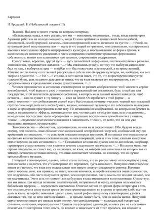 Карточка
И. Бродский. Из Нобелевской лекции (III)
Задание. Найдите в тексте ответы на вопросы интервью.
«Оглядываясь назад, я могу сказать, что мы — поколение, родившееся... тогда, когда крематории
Аушвица работали на полную мощность, когда Сталин пребывал в зените своей богоподобной,
абсолютной, самой природой, казалось, санкционированной власти, начинали на пустом — точней, на
пугающем своей опустошенностью — месте и что скорей интуитивно, чем сознательно, мы стремились
именно к воссозданию эффекта непрерывности культуры, к восстановлению ее форм и тропов, к
наполнению ее немногих уцелевших и часто совершенно скомпрометированных форм нашим
собственным, новым или казавшимся нам таковым, современным содержанием.
Существовал, вероятно, другой путь — путь дальнейшей деформации, поэтики осколков и развалин,
минимализма, пресекшегося дыхания. <...> Мы отказались от него, потому что выбор на самом деле
был не наш, а выбор культуры — и выбор этот был опять-таки эстетический, а не нравственный.
Конечно же, человеку естественней рассуждать о себе не как об орудии культуры, но, наоборот, как о ее
творце и хранителе. <...> Но <...> кто-кто, а поэт всегда знает, что то, что в просторечии именуется
голосом Музы, есть на самом деле диктат языка; что не язык является его инструментом, а он —
средством языка к продолжению своего существования. <...>
Человек принимается за сочинение стихотворения по разным соображениям: чтоб завоевать сердце
возлюбленной, чтоб выразить свое отношение к окружающей его реальности, будь то пейзаж или
государство, чтоб запечатлеть душевное состояние, в котором он в данный момент находится, чтоб
оставить — как он думает в эту минуту — след на Земле. Он прибегает к этой форме — к
стихотворению — по соображениям скорей всего бессознательно-миметическим: черный вертикальный
сгусток слов посреди белого листа бумаги, видимо, напоминает человеку о его собственном положении
в мире, о пропорции пространства к его телу. Но независимо от соображений, по которым он берется за
перо, и независимо от эффекта, производимого тем, что выходит из-под его пера, на его аудиторию...
немедленное последствие этого мероприятия — ощущение вступления в прямой контакт с языком,
точнее — ощущение немедленного впадания в зависимость от оного, от всего, что на нем уже
высказано, написано, осуществлено.
Зависимость эта — абсолютная, деспотическая, но она же и раскрепощает. Ибо, будучи всегда
старше, чем писатель, язык обладает еще колоссальной центробежной энергией, сообщаемой ему его
временным потенциалом, — то есть всем лежащим впереди временем. И потенциал этот определяется
не столько количественным составом нации, на нем говорящей, хотя и этим тоже, сколько качеством
стихотворения, на нем сочиняемого. <...> Создаваемое сегодня по-русски или по-английски, например,
гарантирует существование этих языков в течение следующего тысячелетия. <...> Не станет меня, эти
строки пишущего, не станет вас, их читающих, но язык, на котором они написаны и на котором вы их
читаете, останется не только потому, что язык долговечнее человека, но и потому, что он лучше
приспособлен к мутации.
Пишущий стихотворение, однако, пишет его не потому, что он рассчитывает на посмертную славу,
хотя он часто и надеется, что стихотворение его переживет, пусть ненадолго. Пишущий стихотворение
пишет его потому, что язык ему подсказывает или просто диктует следующую строчку. Начиная
стихотворение, поэт, как правило, не знает, чем оно кончится, и порой оказывается очень удивлен тем,
что получилось, ибо часто получается лучше, чем он предполагал, часто мысль его заходит дальше, чем
он рассчитывал. Это и есть тот момент, когда будущее языка вмешивается в его настоящее. Существует,
как мы знаем, три метода познания: аналитический, интуитивный и метод, которым пользовались
библейские пророки, — посредством откровения. Отличие поэзии от прочих форм литературы в том,
что она пользуется сразу всеми тремя (тяготея преимущественно ко второму и третьему), ибо все три
даны в языке; и порой с помощью одного слова, одной рифмы пишущему стихотворение удается
оказаться там, где до него никто не бывал, — и дальше, может быть, чем он сам бы желал. Пишущий
стихотворение пишет его прежде всего потому, что стихосложение — колоссальный ускоритель
сознания, мышления, мироощущения. Испытав это ускорение единожды, человек уже не в состоянии
отказаться от повторения этого опыта, он впадает в зависимость от этого процесса, как впадают в
 