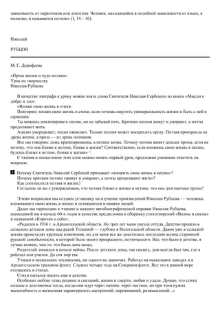 зависимость от наркотиков или алкоголя. Человек, находящийся в подобной зависимости от языка, я
полагаю, и называется поэтом» (I, 14—16).
Николай
РУБЦОВ
М. Г. Дорофеева
«Проза жизни и чудо поэзии».
Урок по творчеству
Николая Рубцова
В качестве эпиграфа к уроку можно взять слова Святителя Николая Сербского из книги «Мысли о
добре и зле»:
«Вложи свою жизнь в стихи.
Повторяю: вложи свою жизнь в стихи, если хочешь ощутить универсальность жизни и быть с ней в
гармонии.
Ты можешь анализировать песню, но не забывай петь. Критики поэзии живут и умирают, а поэты
продолжают жить.
Анализ умерщвляет, песня оживляет. Только поэзия может воскресить прозу. Поэзия произросла из
древа жизни, а проза — из древа познания.
Все мы говорим: ложь кратковременна, а истина вечна. Почему поэзия живет дольше прозы, если не
потому, что она ближе к истине, ближе к жизни? Соответственно, если вложишь свою жизнь в песню,
будешь ближе к истине, ближе к жизни» 17
.
С чтения и осмысления этих слов можно начать первый урок, предложив ученикам ответить на
вопросы:
Почему Святитель Николай Сербский призывает «вложить свою жизнь в песню»?
Почему критики поэзии «живут и умирают, а поэты продолжают жить»?
Как соотносится поэзия и жизнь?
Согласны ли вы с утверждением, что поэзия ближе к жизни и истине, что она долговечнее прозы?
Этими вопросами мы создаем установку на изучение произведений Николая Рубцова — человека,
вложившего свою жизнь в песню и оставшегося в памяти людей.
Далее мы переходим к чтению и анализу автобиографической справки Николая Рубцова,
написанной им в начале 60-х годов в качестве предисловия к сборнику стихотворений «Волны и скалы»
и названной «Коротко о себе»:
«Родился в 1936 г. в Архангельской области. Но трех лет меня увезли оттуда. Детство прошло в
сельском детском доме над рекой Толшмой — глубоко в Вологодской области. Давно уже в сельской
жизни происходят крупные изменения, но для меня все же докатились последние волны старинной
русской самобытности, в которой было много прекрасного, поэтического. Все, что было в детстве, я
лучше помню, чем то, что было день назад.
Родителей лишился в начале войны. После детского дома, так сказать, дом всегда был там, где я
работал или учился. До сих пор так.
Учился в нескольких техникумах, ни одного не закончил. Работал на нескольких заводах и в
Архангельском траловом флоте. Служил четыре года на Северном флоте. Все это в равной мере
отозвалось в стихах.
Стихи пытался писать еще в детстве.
Особенно люблю темы родины и скитаний, жизни и смерти, любви и удали. Думаю, что стихи
сильны и долговечны тогда, когда они идут через личное, через частное, но при этом нужна
масштабность и жизненная характерность настроений, переживаний, размышлений...»
 