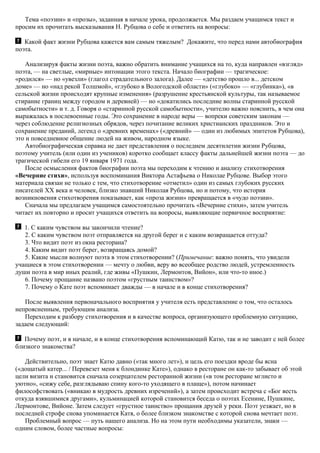 Тема «поэзии» и «прозы», заданная в начале урока, продолжается. Мы раздаем учащимся текст и
просим их прочитать высказывания Н. Рубцова о себе и ответить на вопросы:
Какой факт жизни Рубцова кажется вам самым тяжелым? Докажите, что перед нами автобиография
поэта.
Анализируя факты жизни поэта, важно обратить внимание учащихся на то, куда направлен «взгляд»
поэта, — на светлые, «мирные» интонации этого текста. Начало биографии — трагическое:
«родился» — но «увезли» (глагол страдательного залога). Далее — «детство прошло в... детском
доме» — но «над рекой Толшмой», «глубоко в Вологодской области» («глубоко» — «глубинка»), «в
сельской жизни происходят крупные изменения» (разрушение крестьянской культуры, так называемое
стирание границ между городом и деревней) — но «докатились последние волны старинной русской
самобытности» и т. д. Говоря о «старинной русской самобытности», учителю важно пояснить, в чем она
выражалась в послевоенные годы. Это сохранение в народе веры — вопреки советским законам —
через соблюдение религиозных обрядов, через почитание великих христианских праздников. Это и
сохранение преданий, легенд о «древних временах» («древний» — один из любимых эпитетов Рубцова),
это и повседневное общение людей на живом, народном языке.
Автобиографическая справка не дает представления о последнем десятилетии жизни Рубцова,
поэтому учитель (или один из учеников) коротко сообщает классу факты дальнейшей жизни поэта — до
трагической гибели его 19 января 1971 года.
После осмысления фактов биографии поэта мы переходим к чтению и анализу стихотворения
«Вечерние стихи», используя воспоминания Виктора Астафьева о Николае Рубцове. Выбор этого
материала связан не только с тем, что стихотворение «отметил» один из самых глубоких русских
писателей XX века и человек, близко знавший Николая Рубцова, но и потому, что история
возникновения стихотворения показывает, как «проза жизни» превращается в «чудо поэзии».
Сначала мы предлагаем учащимся самостоятельно прочитать «Вечерние стихи», затем учитель
читает их повторно и просит учащихся ответить на вопросы, выявляющие первичное восприятие:
1. С каким чувством вы закончили чтение?
2. С каким чувством поэт отправляется на другой берег и с каким возвращается оттуда?
3. Что видит поэт из окна ресторана?
4. Каким видит поэт берег, возвращаясь домой?
5. Какие мысли волнуют поэта в этом стихотворении? (Примечание: важно понять, что увидели
учащиеся в этом стихотворении — мечту о любви, веру во всеобщее родство людей, устремленность
души поэта в мир иных реалий, где живы «Пушкин, Лермонтов, Вийон», или что-то иное.)
6. Почему прощание названо поэтом «грустным таинством»?
7. Почему о Кате поэт вспоминает дважды — в начале и в конце стихотворения?
После выявления первоначального восприятия у учителя есть представление о том, что осталось
непроясненным, требующим анализа.
Переходим к разбору стихотворения и в качестве вопроса, организующего проблемную ситуацию,
задаем следующий:
Почему поэт, и в начале, и в конце стихотворения вспоминающий Катю, так и не заводит с ней более
близкого знакомства?
Действительно, поэт знает Катю давно («так много лет»), и цель его поездки вроде бы ясна
(«дощатый катер... / Перевезет меня к блондинке Кате»), однако в ресторане он как-то забывает об этой
цели визита и становится сначала созерцателем ресторанной жизни («в том ресторане мглисто и
уютно», «сижу себе, разглядываю спину кого-то уходящего в плаще»), потом начинает
философствовать («вникаю в мудрость древних изречений»), а затем происходит встреча с «Бог весть
откуда взявшимися другами», кульминацией которой становится беседа о поэтах Есенине, Пушкине,
Лермонтове, Вийоне. Затем следует «грустное таинство» прощания друзей у реки. Поэт уезжает, но в
последней строфе снова упоминается Катя, о более близком знакомстве с которой снова мечтает поэт.
Проблемный вопрос — путь нашего анализа. Но на этом пути необходимы указатели, знаки —
одним словом, более частные вопросы:
 