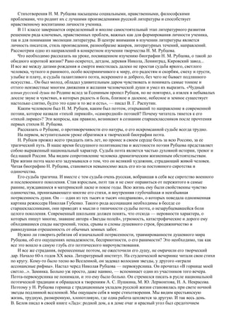 Стихотворения Н. М. Рубцова насыщены социальными, нравственными, философскими
проблемами, что роднит их с лучшими произведениями русской литературы и способствует
нравственному воспитанию личности ученика.
В 11 классе завершается определенный и вполне самостоятельный этап литературного развития
решением ряда ключевых, нравственных проблем, важных как для формирования личности ученика,
так и для понимания эволюции литературы. В центре внимания в изучении литературы является
личность писателя, стиль произведения, разнообразие жанров, литературных течений, направлений.
Рассмотрим одно из направлений в конкретном изучении творчества Н. М. Рубцова.
Что необходимо рассказать на уроке, посвященном изучению биографии Н. М. Рубцова, о такой до
обидного короткой жизни? Рано осиротел, детдом, деревня Никола, Ленинград, Кировский завод...
И все же между датами рождения и смерти вместилась далеко не простая судьба яркого, светлого
человека, чуткого и ранимого, особо восприимчивого к миру, его радостям и скорбям, смеху и грусти,
улыбке и плачу, и судьба талантливого поэта, искреннего и доброго, без чего не бывает подлинного
искусства... Он был молод, обладал удивительным даром чувствовать и понимать самые тонкие и
оттого неизвестные многим движения и желания человеческой души и умел их выразить. «Чудный
изныв русской души по Родине вслед за Есениным пропел Рубцов, но не повторил, а извлек в небывалых
доселе звуке и чувствах, в которых радость и боль, близкое и далекое, небесное и земное существует
настолько слитно, будто это одно и то же и есть», — писал В. Г. Распутин.
Каким человеком был Н. М. Рубцов, каким был поэтом, открывший то направление в современной
поэзии, которое назвали «тихой лирикой», «самородной» поэзией? Почему читатель тянется к его
«тихой лирике»? Эти вопросы, как правило, возникают в сознании старшеклассников после прочтения
первых стихов Н. Рубцова.
Рассказать о Рубцове, о противоречивости его натуры, о его искромсанной судьбе всегда трудно.
На первом, вступительном уроке обратимся к творческой биографии поэта.
Н. Рубцов прожил всего тридцать пять лет, но пронес в своем сердце боль за всю Россию, за ее
трагический путь. В наше время бездушного политиканства и жестокости поэзия Рубцова представляет
собою выраженный национальный характер. Судьба поэта является частью духовной истории, тревог и
бед нашей России. Мы видим сопротивление человека драматическим жизненным обстоятельствам.
При жизни поэта мало кто задумывался о том, что он великий художник, страдающий живой человек.
Читая биографию Н. Рубцова, становится невыносимо жаль его из-за постоянного сиротства и
одиночества.
Его судьба трагична. И вместе с тем судьба очень русская, вобравшая в себя все сиротство военного
и послевоенного поколения. Став взрослым, поэт так и не смог оправиться от пережитого в самые
ранние, нуждавшиеся в материнской ласке и покое годы. Всю жизнь ему были свойственны чувство
одиночества, пронизывающего многие его стихи, и внутренняя глубочайшая и неизбывная
потрясенность души. Он — один из тех тысяч и тысяч «подранков», о которых поведала одноименная
картина режиссера Николая Губенко. Такого рода ассоциации необходимы в беседе со
старшеклассниками, они приводят к мысли о типичности судьбы поэта, о незарубцевавшейся боли
целого поколения. Современный школьник должен понять, что отсюда — неровности характера, о
которых пишут многие, знавшие автора «Звезды полей», угрюмость, катастрофические и дорого ему
обходившиеся спады настроений, тоска, срывы и сломы душевного строя, бродяжничество и
равнодушная отрешенность от обычных земных забот.
Нужно ли говорить ребятам об изначальной потрясенности, травмированности душевного мира
Рубцова, об его ощущениях ненадежности, бесприютности, о его ранимости? Это необходимо, так как
все это вошло в самую глубь его поэтического мирочувствования.
И все же страдания, перенесенные поэтом, не ожесточили его душу, не омрачили его творческий
дар. Начало 60-х годов XX века. Литературный институт. На студенческой вечеринке читали свои стихи
по кругу. Кому-то было тесно во Вселенной, он задевал волосами звезды, у другого «играли
ассонансные рифмы». Настал черед Николая Рубцова — первокурсника. Он прочитал «В горнице моей
светло...». Заминка. Больно уж просто, даже наивно, — вспоминает один из участников того вечера.
Поэта-первокурсника не понимали, и это ему было больно. Он стремился писать в русле национальной
поэтической традиции и обращался к творениям А. С. Пушкина, М. Ю. Лермонтова, Н. А. Некрасова.
Поэтому у Н. Рубцова горница с традиционным укладом русской жизни становилась при свете ночной
звезды подлинной вселенной. Мы ощущаем себя в мире стихотворения. Мы видим крестьянскую
жизнь, трудную, размеренную, хлопотливую, где одна работа цепляется за другую. И так весь день.
В. Белов писал в своей книге «Лад»: родной дом, а в доме очаг и красный угол был средоточием
 