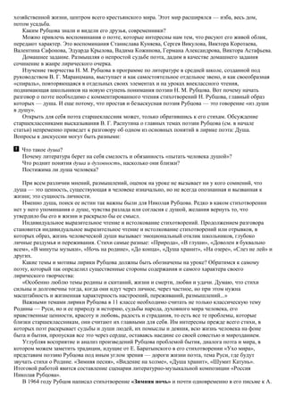 хозяйственной жизни, центром всего крестьянского мира. Этот мир расширялся — изба, весь дом,
потом усадьба.
Каким Рубцова знали и видели его друзья, современники?
Можно привлечь воспоминания о поэте, которые интересны нам тем, что рисуют его живой облик,
передают характер. Это воспоминания Станислава Куняева, Сергея Викулова, Виктора Коротаева,
Валентина Сафонова, Эдуарда Крылова, Вадима Кожинова, Германа Александрова, Виктора Астафьева.
Домашнее задание. Размышляя о непростой судьбе поэта, дадим в качестве домашнего задания
сочинение в жанре лирического очерка.
Изучение творчества Н. М. Рубцова в программе по литературе в средней школе, созданной под
руководством В. Г. Маранцмана, выступает и как самостоятельное отдельное звено, и как своеобразная
«спираль», повторяющаяся в отдельных своих элементах и на уроках внеклассного чтения,
поднимающая школьников на новую ступень понимания поэзии Н. М. Рубцова. Вот почему начать
разговор о поэте необходимо с комментированного чтения стихотворений Н. Рубцова, главный образ
которых — душа. И еще потому, что простая и безыскусная поэзия Рубцова — это говорение «из души
в душу».
Открыть для себя поэта старшеклассник может, только обратившись к его стихам. Обсуждение
старшеклассниками высказывания В. Г. Распутина о главных темах поэзии Рубцова (см. в начале
статьи) непременно приведет к разговору об одном из основных понятий в лирике поэта: Душа.
Вопросы к дискуссии могут быть разными:
Что такое душа?
Почему литература берет на себя смелость и обязанность «пытать человека душой»?
Что роднит понятия душа и духовность, насколько они близки?
Постижима ли душа человека?
При всем различии мнений, размышлений, оценок на уроке не вызывает ни у кого сомнений, что
душа — это ценность, существующая в человеке изначально, но не всегда опознанная и вызванная к
жизни; это сущность личности.
Именно душа, поиск ее истин так важны были для Николая Рубцова. Редко в каком стихотворении
нет у него упоминания о душе, чувства разлада или согласия с душой, желания вернуть то, что
утвердило бы его в жизни и раскрыло бы ее смысл.
Индивидуальное выразительное чтение и истолкование стихотворений. Продолжением разговора
становится индивидуальное выразительное чтение и истолкование стихотворений или отрывков, в
которых образ, жизнь человеческой души вызывает эмоциональный отклик школьников, глубоко
личные раздумья и переживания. Стихи самые разные: «Природа», «В глуши», «Доволен я буквально
всем», «В минуты музыки», «Ночь на родине», «До конца», «Душа хранит», «На озере», «Слез не лей» и
других.
Какие темы и мотивы лирики Рубцова должны быть обозначены на уроке? Обратимся к самому
поэту, который так определил существенные стороны содержания и самого характера своего
лирического творчества:
«Особенно люблю темы родины и скитаний, жизни и смерти, любви и удачи. Думаю, что стихи
сильны и долговечны тогда, когда они идут через личное, через частное, но при этом нужна
масштабность и жизненная характерность настроений, переживаний, размышлений...»
Важными темами лирики Рубцова в 11 классе необходимо считать не только классическую тему
Родины — Руси, но и ее природу и историю, судьбы народа, духовного мира человека, его
нравственные ценности, красоту и любовь, радость и страдания, то есть все те проблемы, которые
близки старшеклассникам, они считают их главными для себя. Им интересны прежде всего стихи, в
которых поэт раскрывает судьбы и души людей, их помыслы и деяния, всю жизнь человека на фоне
быта и бытия, пропуская все это через сердце, оставаясь наедине со своей совестью и мирозданием.
Углубляя восприятие и анализ произведений Рубцова проблемой бытия, диалога поэта и мира, в
котором можем заметить традиции, идущие от Е. Баратынского в его стихотворении «Ухо мира»,
представим поэзию Рубцова под иным углом зрения — дороги жизни поэта, тема Руси, где будут
звучать стихи о Родине. «Зимняя песня», «Видение на холме», «Душа хранит», «Шумит Катунь».
Итоговой работой явится составление сценария литературно-музыкальной композиции «Россия
Николая Рубцова».
В 1964 году Рубцов написал стихотворение «Зимняя ночь» и почти одновременно в его письме к А.
 