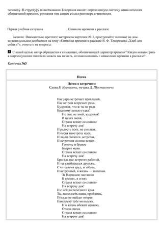 человеку. В структуру повествования Тендряков вводит определенную систему символических
обозначений времени, усложняя тем самым смысл разговора с читателем.
Первая учебная ситуация Символы времени в рассказе
Задание. Внимательно прочтите материалы карточки № 3, прослушайте заданное на дом
индивидуальное сообщение на тему «Символы времени в рассказе В. Ф. Тендрякова „Хлеб для
собаки“», ответьте на вопросы:
С какой целью автор обращается к символике, обозначающей характер времени? Какую новую грань
в мироощущении писателя можем мы назвать, познакомившись с символами времени в рассказе?
Карточка №3
Песня
Песня о встречном
Слова Б. Корнилова, музыка Д. Шостаковича
Нас утро встречает прохладой,
Нас ветром встречает река.
Кудрявая, что ж ты не рада
Веселому пенью гудка?
Не спи, вставай, кудрявая!
В цехах звеня,
Страна встает со славою
На встречу дня!
И радость поет, не смолкая,
И песня навстречу идет,
И люди смеются, встречая,
И встречное солнце встает.
Горячее и бравое
Бодрит меня.
Страна встает со славою
На встречу дня!
Бригада нас встретит работой,
И ты улыбнешься друзьям,
С которыми труд, и забота,
И встречный, и жизнь — пополам.
За Нарвскою заставою
В громах, в огнях
Страна встает со славою
На встречу дня!
И с ней до победного края
Ты, молодость наша, пройдешь,
Покуда не выйдет вторая
Навстречу тебе молодежь.
И в жизнь вбежит оравою,
Отцов сменя.
Страна встает со славою
На встречу дня!
 