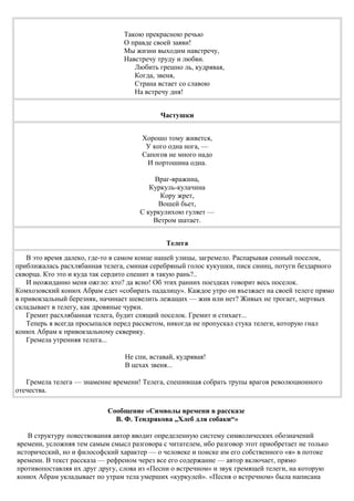 Такою прекрасною речью
О правде своей заяви!
Мы жизни выходим навстречу,
Навстречу труду и любви.
Любить грешно ль, кудрявая,
Когда, звеня,
Страна встает со славою
На встречу дня!
Частушки
Хорошо тому живется,
У кого одна нога, —
Сапогов не много надо
И портошина одна.
Враг-вражина,
Куркуль-кулачина
Кору жрет,
Вошей бьет,
С куркулихою гуляет —
Ветром шатает.
Телега
В это время далеко, где-то в самом конце нашей улицы, загремело. Распарывая сонный поселок,
приближалась расхлябанная телега, сминая серебряный голос кукушки, писк синиц, потуги бездарного
скворца. Кто это и куда так сердито спешит в такую рань?..
И неожиданно меня ожгло: кто? да ясно! Об этих ранних поездках говорит весь поселок.
Комхозовский конюх Абрам едет «собирать падалицу». Каждое утро он въезжает на своей телеге прямо
в привокзальный березняк, начинает шевелить лежащих — жив или нет? Живых не трогает, мертвых
складывает в телегу, как дровяные чурки.
Гремит расхлябанная телега, будит спящий поселок. Гремит и стихает...
Теперь я всегда просыпался перед рассветом, никогда не пропускал стука телеги, которую гнал
конюх Абрам к привокзальному скверику.
Гремела утренняя телега...
Не спи, вставай, кудрявая!
В цехах звеня...
Гремела телега — знамение времени! Телега, спешившая собрать трупы врагов революционного
отечества.
Сообщение «Символы времени в рассказе
В. Ф. Тендрякова „Хлеб для собаки“»
В структуру повествования автор вводит определенную систему символических обозначений
времени, усложняя тем самым смысл разговора с читателем, ибо разговор этот приобретает не только
исторический, но и философский характер — о человеке и поиске им его собственного «я» в потоке
времени. В текст рассказа — рефреном через все его содержание — автор включает, прямо
противопоставляя их друг другу, слова из «Песни о встречном» и звук гремящей телеги, на которую
конюх Абрам укладывает по утрам тела умерших «куркулей». «Песня о встречном» была написана
 