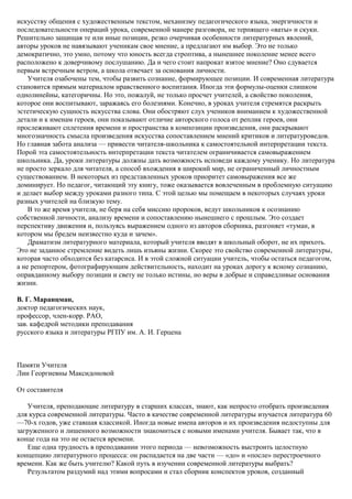 искусству общения с художественным текстом, механизму педагогического языка, энергичности и
последовательности операций урока, современной манере разговора, не терпящего «ваты» и скуки.
Решительно защищая те или иные позиции, резко очерчивая особенности литературных явлений,
авторы уроков не навязывают ученикам свое мнение, а предлагают им выбор. Это не только
демократично, это умно, потому что юность всегда строптива, а нынешнее поколение менее всего
расположено к доверчивому послушанию. Да и чего стоит напрокат взятое мнение? Оно сдувается
первым встречным ветром, а школа отвечает за основания личности.
Учителя озабочены тем, чтобы развить сознание, формирующее позиции. И современная литература
становится прямым материалом нравственного воспитания. Иногда эти формулы-оценки слишком
однолинейны, категоричны. Но это, пожалуй, не только просчет учителей, а свойство поколения,
которое они воспитывают, заражаясь его болезнями. Конечно, в уроках учителя стремятся раскрыть
эстетическую сущность искусства слова. Они обостряют слух учеников вниманием к художественной
детали и к именам героев, они показывают отличие авторского голоса от реплик героев, они
прослеживают сплетения времени и пространства в композиции произведения, они раскрывают
многозначность смысла произведения искусства сопоставлением мнений критиков и литературоведов.
Но главная забота анализа — привести читателя-школьника к самостоятельной интерпретации текста.
Порой эта самостоятельность интерпретации текста читателем ограничивается самовыражением
школьника. Да, уроки литературы должны дать возможность исповеди каждому ученику. Но литература
не просто зеркало для читателя, а способ вхождения в широкий мир, не ограниченный личностным
существованием. В некоторых из представленных уроков приоритет самовыражения все же
доминирует. Но педагог, читающий эту книгу, тоже оказывается вовлеченным в проблемную ситуацию
и делает выбор между уроками разного типа. С этой целью мы помещаем в некоторых случаях уроки
разных учителей на близкую тему.
В то же время учителя, не беря на себя миссию пророков, ведут школьников к осознанию
собственной личности, анализу времени и сопоставлению нынешнего с прошлым. Это создает
перспективу движения и, пользуясь выражением одного из авторов сборника, разгоняет «туман, в
котором мы бредем неизвестно куда и зачем».
Драматизм литературного материала, который учителя вводят в школьный оборот, не их прихоть.
Это не заданное стремление видеть лишь изъяны жизни. Скорее это свойство современной литературы,
которая часто обходится без катарсиса. И в этой сложной ситуации учитель, чтобы остаться педагогом,
а не репортером, фотографирующим действительность, находит на уроках дорогу к ясному сознанию,
оправданному выбору позиции и свету не только истины, но веры в добрые и справедливые основания
жизни.
В. Г. Маранцман,
доктор педагогических наук,
профессор, член-корр. РАО,
зав. кафедрой методики преподавания
русского языка и литературы РГПУ им. А. И. Герцена
Памяти Учителя
Лии Георгиевны Максидоновой
От составителя
Учителя, преподающие литературу в старших классах, знают, как непросто отобрать произведения
для курса современной литературы. Часто в качестве современной литературы изучается литература 60
—70-х годов, уже ставшая классикой. Иногда новые имена авторов и их произведения недоступны для
загруженного и лишенного возможности знакомиться с новыми именами учителя. Бывает так, что в
конце года на это не остается времени.
Еще одна трудность в преподавании этого периода — невозможность выстроить целостную
концепцию литературного процесса: он распадается на две части — «до» и «после» перестроечного
времени. Как же быть учителю? Какой путь в изучении современной литературы выбрать?
Результатом раздумий над этими вопросами и стал сборник конспектов уроков, созданный
 
