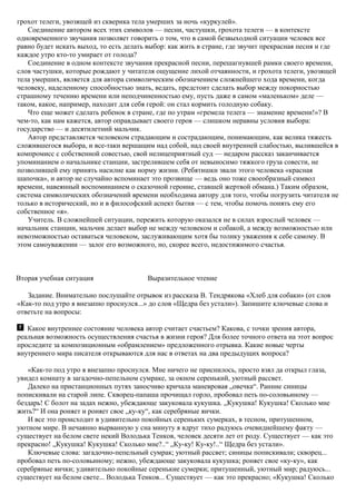 грохот телеги, увозящей из скверика тела умерших за ночь «куркулей».
Соединение автором всех этих символов — песни, частушки, грохота телеги — в контексте
одновременного звучания позволяет говорить о том, что в самой безвыходной ситуации человек все
равно будет искать выход, то есть делать выбор: как жить в стране, где звучит прекрасная песня и где
каждое утро кто-то умирает от голода?
Соединение в одном контексте звучания прекрасной песни, перешагнувшей рамки своего времени,
слов частушки, которые рождают у читателя ощущение лихой отчаянности, и грохота телеги, увозящей
тела умерших, является для автора символическим обозначением сложнейшего хода времени, когда
человеку, наделенному способностью знать, ведать, предстоит сделать выбор между покорностью
страшному течению времени или неподчиненностью ему, пусть даже в самом «маленьком» деле —
таком, какое, например, находит для себя герой: он стал кормить голодную собаку.
Что еще может сделать ребенок в стране, где по утрам «гремела телега — знамение времени!»? В
чем-то, как нам кажется, автор оправдывает своего героя — слишком неравны условия выбора:
государство — и десятилетний мальчик.
Автор представляется человеком страдающим и сострадающим, понимающим, как велика тяжесть
сложившегося выбора, и все-таки вершащим над собой, над своей внутренней слабостью, вылившейся в
компромисс с собственной совестью, свой нелицеприятный суд — недаром рассказ заканчивается
упоминанием о начальнике станции, застрелившем себя от невыносимо тяжкого груза совести, не
позволившей ему принять насилие как норму жизни. (Ребятишки звали этого человека «красная
шапочка», и автор не случайно вспоминает это прозвище — ведь оно тоже своеобразный символ
времени, навеянный воспоминанием о сказочной героине, ставшей жертвой обмана.) Таким образом,
система символических обозначений времени необходима автору для того, чтобы погрузить читателя не
только в исторический, но и в философский аспект бытия — с тем, чтобы помочь понять ему его
собственное «я».
Учитель. В сложнейшей ситуации, пережить которую оказался не в силах взрослый человек —
начальник станции, мальчик делает выбор не между человеком и собакой, а между возможностью или
невозможностью оставаться человеком, заслуживающим хотя бы толику уважения к себе самому. В
этом самоуважении — залог его возможного, но, скорее всего, недостижимого счастья.
Вторая учебная ситуация Выразительное чтение
Задание. Внимательно послушайте отрывок из рассказа В. Тендрякова «Хлеб для собаки» (от слов
«Как-то под утро я внезапно проснулся...» до слов «Щедра без устали»). Запишите ключевые слова и
ответьте на вопросы:
Какое внутреннее состояние человека автор считает счастьем? Какова, с точки зрения автора,
реальная возможность осуществления счастья в жизни героя? Для более точного ответа на этот вопрос
проследите за композиционным «обрамлением» предложенного отрывка. Какие новые черты
внутреннего мира писателя открываются для нас в ответах на два предыдущих вопроса?
«Как-то под утро я внезапно проснулся. Мне ничего не приснилось, просто взял да открыл глаза,
увидел комнату в загадочно-пепельном сумраке, за окном серенький, уютный рассвет.
Далеко на пристанционных путях заносчиво кричала маневровая „овечка“. Ранние синицы
попискивали на старой липе. Скворец-папаша прочищал горло, пробовал петь по-соловьиному —
бездарь! С болот на задах нежно, убеждающе закуковала кукушка. „Кукушка! Кукушка! Сколько мне
жить?“ И она роняет и роняет свое „ку-ку“, как серебряные яички.
И все это происходит в удивительно покойных сереньких сумерках, в тесном, притушенном,
уютном мире. В нечаянно вырванную у сна минуту я вдруг тихо радуюсь очевиднейшему факту —
существует на белом свете некий Володька Тенков, человек десяти лет от роду. Существует — как это
прекрасно! „Кукушка! Кукушка! Сколько мне?..“ „Ку-ку! Ку-ку!..“ Щедра без устали».
Ключевые слова: загадочно-пепельный сумрак; уютный рассвет; синицы попискивали; скворец...
пробовал петь по-соловьиному; нежно, убеждающе закуковала кукушка; роняет свое «ку-ку», как
серебряные яички; удивительно покойные серенькие сумерки; притушенный, уютный мир; радуюсь...
существует на белом свете... Володька Тенков... Существует — как это прекрасно; «Кукушка! Сколько
 