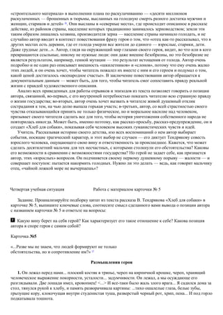 «строительного материала» в выполнении плана по раскулачиванию — «десяти миллионов
раскулаченных — брошенных в тюрьмы, высланных на голодную смерть разного достатка мужчин и
женщин, стариков и детей» 26
. Они высланы в «северные места», где происходит описанное в рассказе
действие, из районов страны, население которых традиционно занималось зерноводством; земли эти
таким образом лишались хозяина, производителя зерна — население страны начинало голодать, и не
случайно автор вводит в контекст повествования фразу героя о том, что «отец как-то рассказывал, что в
других местах есть деревни, где от голода умерли все жители до единого — взрослые, старики, дети.
Даже грудные дети...». Автор, глядя на окружающий мир глазами своего героя, видит, во что или в кого
превращаются ссыльные, никому не нужные люди: они даже внешне безобразны, но это безобразие не
является результатом, например, генной мутации — это результат истощения от голода. Автор очень
подробно и не один раз описывает внешность «шкилетников» и «слонов», потому что ему очень жалко
этих людей, и он очень хочет, чтобы читатель пожалел их вместе с ним и его героем и подумал о том,
какой ценой достигалось «всенародное счастье». В заключение повествования автор обращается к
документальным данным — может быть, для того, чтобы читатель смог сопоставить правду реальной
жизни с правдой художественного описания.
Анализ всех приведенных для работы отрывков и эпизодов из текста позволяет говорить о позиции
автора, связанной, во-первых, с его внутренней потребностью показать читателю всю страшную правду
о жизни государства; во-вторых, автор очень хочет вызвать в читателе живой душевный отклик
сострадания к тем, на чью долю выпала горькая участь; в-третьих, автор, со всей страстностью своего
чувства отказывающийся принять не только физическое, но и моральное насилие над человеком,
призывает своего читателя сделать все для того, чтобы история уничтожения собственного народа не
повторилась никогда. Может быть, именно поэтому, как рассказ-просьбу, рассказ-предупреждение, он и
создает «Хлеб для собаки», показывая себя человеком высоких гуманистических чувств и идей.
Учитель. Рассказывая историю своего детства, изо всех воспоминаний о нем автор выбирает
события, носящие трагический характер, и этот выбор не случаен — его диктует Тендрякову совесть
взрослого человека, ощущающего свою вину и ответственность за происшедшее. Кажется, что может
сделать десятилетний мальчик для тех несчастных, с которыми столкнули его обстоятельства? Каковы
его возможности в сравнении с возможностями государства? Но герой не задает себе, как признается
автор, этих «взрослых» вопросов. Он подчиняется своему первому душевному порыву — жалости — и
совершает поступок: пытается накормить голодных. Нужно ли это делать — ведь, как говорит мальчику
отец, «чайной ложкой море не вычерпаешь»?
Четвертая учебная ситуация Работа с материалом карточки № 5
Задание. Проанализируйте подборку цитат из текста рассказа В. Тендрякова «Хлеб для собаки» в
карточке № 5, выпишите ключевые слова, соотнесите смысл сделанного вами вывода о позиции автора
с названием карточки № 5 и ответьте на вопросы:
Какую вину берет на себя герой? Как характеризует его такое отношение к себе? Какова позиция
автора в споре героя с самим собой?
Карточка №5
«...Разве мы не знаем, что людей формируют не только
обстоятельства, но и сопротивление им?» 27
Размышления героя
1. Он лежал перед нами... плоский костяк в тряпье, череп на кирпичной крошке, череп, хранящий
человеческое выражение покорности, усталости... задумчивости. Он лежал, а мы осуждающе его
разглядывали. Две лошади имел, кровопиец! <...> И все-таки было жаль злого врага... Я садился дома за
стол, тянулся рукой к хлебу, и память разворачивала картины: ...тихо ошалелые глаза, белые зубы,
грызущие кору, клокочущая внутри студенистая туша, разверстый черный рот, хрип, пена... И под горло
подкатывала тошнота.
 