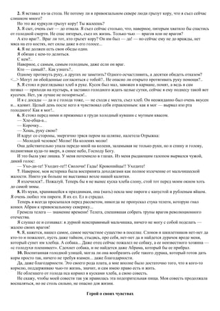 2. Я вставал из-за стола. Не потому ли в привокзальном сквере люди грызут кору, что я съел сейчас
слишком много?
Но это же куркули грызут кору! Ты жалеешь?
3. Я сыт, очень сыт — до отвала. Я съел сейчас столько, что, наверное, пятерым хватило бы спастись
от голодной смерти. Не спас пятерых, съел их жизнь. Только чью — врагов или не врагов?
А кто враг?.. Враг ли тот, кто грызет кору? Он им был — да! — но сейчас ему не до вражды, нет
мяса на его костях, нет силы даже в его голосе...
4. Я не должен есть свои обеды один.
Я обязан с кем-то делиться.
С кем?..
Наверное, с самым, самым голодным, даже если он враг.
Кто — самый?.. Как узнать?..
Одному протянуть руку, а других не заметить? Одного осчастливить, а десятки обидеть отказом?
<...> Могут ли обойденные согласиться с тобой?.. Не опасно ли открыто протягивать руку помощи?..
5. Я стоял и разглядывал хлеб в руке. Кусок был мал, завожен в кармане, помят, а ведь я сам
позвал — приходи на пустырь, я заставил голодного ждать целые сутки, сейчас я ему поднесу такой вот
кусочек. Нет, уж лучше не позориться!..
И я с досады — да и с голода тоже, — не сходя с места, съел хлеб. Он неожиданно был очень вкусен
и... ядовит. Целый день после него я чувствовал себя отравленным: как я мог — вырвал изо рта
голодного! Как я мог!..
6. Я стоял перед ними и прижимал к груди холодный кувшин с мутным квасом.
— Хле-ебца-а...
— Корочку...
— Хошь, руку свою?
И вдруг со стороны, энергично тряся пером на шляпке, налетела Отрыжка:
— Молодой человек! Молю! На коленях молю!
Она действительно упала передо мной на колени, заламывая не только руки, но и спину и голову,
подмигивая куда-то вверх, в синее небо, Господу Богу.
И это была уже лишка. У меня потемнело в глазах. Из меня рыдающим галопом вырвался чужой,
дикий голос:
— Ухо-ди-те! Уходит-те!! Сволочи! Гады! Кровопийцы!! Уходите!
7. Наверное, моя истерика была воспринята доходягами как полное излечение от мальчишеской
жалости. Никто уж больше не выстаивал возле нашей калитки.
Я излечился?.. Пожалуй. Теперь бы я не вынес куска хлеба слону, стой тот перед моим окном хоть
до самой зимы.
8. Из муки, хранившейся к праздникам, она (мать) пекла мне пироги с капустой и рубленым яйцом.
Я очень любил эти пироги. Я их ел. Ел и страдал.
Теперь я всегда просыпался перед рассветом, никогда не пропускал стука телеги, которую гнал
конюх Абрам к привокзальному скверику...
Гремела телега — знамение времени! Телега, спешившая собрать трупы врагов революционного
отечества.
Я слушал ее и сознавал: я дурной неисправимый мальчишка, ничего не могу с собой поделать —
жалею своих врагов!
9. Я, кажется, нашел самое, самое несчастное существо в поселке. Слонов и шкилетников нет-нет да
кто-то и пожалеет, пусть даже тайком, стыдясь, про себя, нет-нет да и найдется дурачок вроде меня,
который сунет им хлебца. А собака... Даже отец сейчас пожалел не собаку, а ее неизвестного хозяина —
«с голодухи плешивеет». Сдохнет собака, и не найдется даже Абрама, который бы ее прибрал.
10. Воспитанная голодной улицей, могла ли она вообразить себе такого дурака, который готов дать
корм просто так, ничего не требуя взамен... даже благодарности.
Да, даже благодарности. Это своего рода плата, а мне вполне было достаточно того, что я кого-то
кормлю, поддерживаю чью-то жизнь, значит, и сам имею право есть и жить.
Не облезшего от голода пса кормил я кусками хлеба, а свою совесть.
Не скажу, чтобы моей совести так уж нравилась эта подозрительная пища. Моя совесть продолжала
воспаляться, но не столь сильно, не опасно для жизни.
Герой о своих чувствах
 