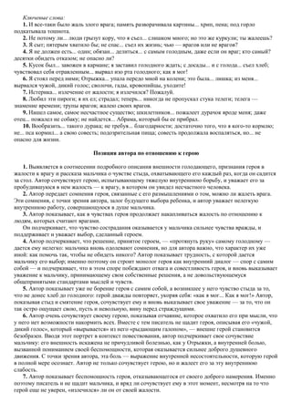 Ключевые слова:
1. И все-таки было жаль злого врага; память разворачивала картины... хрип, пена; под горло
подкатывала тошнота.
2. Не потому ли... люди грызут кору, что я съел... слишком много; но это же куркули; ты жалеешь?
3. Я сыт; пятерым хватило бы; не спас... съел их жизнь; чью — врагов или не врагов?
4. Я не должен есть... один; обязан... делиться... с самым голодным, даже если он враг; кто самый?
десятки обидеть отказом; не опасно ли?
5. Кусок был... завожен в кармане; я заставил голодного ждать; с досады... и с голода... съел хлеб;
чувствовал себя отравленным... вырвал изо рта голодного; как я мог!
6. Я стоял перед ними; Отрыжка... упала передо мной на колени; это была... лишка; из меня...
вырвался чужой, дикий голос; сволочи, гады, кровопийцы, уходите!
7. Истерика... излечение от жалости; я излечился? Пожалуй.
8. Любил эти пироги; я их ел; страдал; теперь... никогда не пропускал стука телеги; телега —
знамение времени; трупы врагов; жалею своих врагов.
9. Нашел самое, самое несчастное существо; шкилетников... пожалеет дурачок вроде меня; даже
отец... пожалел не собаку; не найдется... Абрама, который бы ее прибрал.
10. Вообразить... такого дурака; не требуя... благодарности; достаточно того, что я кого-то кормлю;
не... пса кормил... а свою совесть; подозрительная пища; совесть продолжала воспаляться, но... не
опасно для жизни.
Позиция автора по отношению к герою
1. Выявляется в соотнесении подробного описания внешности голодающего, признания героя в
жалости к врагу и рассказа мальчика о чувстве стыда, охватывающего его каждый раз, когда он садится
за стол. Автор сочувствует герою, испытывающему тяжелую внутреннюю борьбу, и уважает его за
пробудившуюся в нем жалость — к врагу, в котором он увидел несчастного человека.
2. Автор передает сомнения героя, связанные с его размышлениями о том, можно ли жалеть врага.
Эти сомнения, с точки зрения автора, залог будущего выбора ребенка, и автор уважает нелегкую
внутреннюю работу, совершающуюся в душе мальчика.
3. Автор показывает, как в чувствах героя продолжает накапливаться жалость по отношению к
людям, которых считают врагами.
Он подчеркивает, что чувство сострадания оказывается у мальчика сильнее чувства вражды, и
поддерживает и уважает выбор, сделанный героем.
4. Автор подчеркивает, что решение, принятое героем, — «протянуть руку» самому голодному —
дается ему нелегко: мальчика вновь одолевают сомнения, но для автора важно, что характер их уже
иной: как помочь так, чтобы не обидеть никого? Автор показывает трудность, с которой дается
мальчику его выбор; именно поэтому он строит монолог героя как внутренний диалог — спор с самим
собой — и подчеркивает, что в этом споре побеждают отвага и совестливость героя, и вновь выказывает
уважение к мальчику, принимающему свои собственные решения, а не довольствующемуся
общепринятыми стандартами мыслей и чувств.
5. Автор показывает уже не борение героя с самим собой, а возникшее у него чувство стыда за то,
что не донес хлеб до голодного: герой дважды повторяет, укоряя себя: «как я мог... Как я мог!» Автор,
показывая стыд и смятение героя, сочувствует ему и вновь выказывает свое уважение — за то, что он
так остро ощущает свою, пусть и невольную, вину перед страждущими.
6. Автор очень сочувствует своему герою, показывая отчаяние, которое охватило его при мысли, что
у него нет возможности накормить всех. Вместе с тем писатель не щадит героя, описывая его «чужой,
дикий голос», который «вырывается» из него «рыдающим галопом», — внешне герой становится
безобразен. Вводя этот портрет в контекст повествования, автор подчеркивает свое сочувствие
мальчику: его внешность искажена не причудливой болезнью, как у Отрыжки, а внутренней болью,
вызванной пониманием своей беспомощности, которая оказывается сильнее доброго душевного
движения. С точки зрения автора, эта боль — выражение внутренней несостоятельности, которую герой
в полной мере осознает. Автор не только сочувствует герою, но и жалеет его за эту внутреннюю
слабость.
7. Автор показывает беспомощность героя, отказывающегося от своего доброго намерения. Именно
поэтому писатель и не щадит мальчика, и вряд ли сочувствует ему в этот момент, несмотря на то что
герой еще не уверен, «излечился» ли он от своей жалости.
 